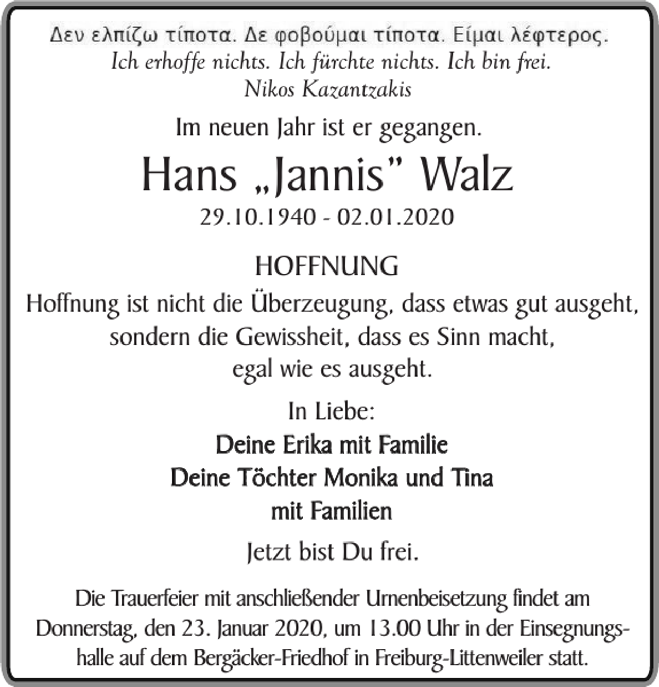 <p>Ich erhoffe nichts. Ich fürchte nichts. Ich bin frei.<br />Nikos Kazantzakis</p><p>Im neuen Jahr ist er gegangen.</p><p>Hans „Jannis” Walz<br />29.10.1940 - 02.01.2020</p><p>HOFFNUNG</p><p>Hoffnung ist nicht die Überzeugung, dass etwas gut ausgeht,<br />sondern die Gewissheit, dass es Sinn macht,<br />egal wie es ausgeht.<br />In Liebe:<br />Deine Erika mit Familie<br />Deine Töchter Monika und Tina<br />mit Familien<br />Jetzt bist Du frei.<br />Die Trauerfeier mit anschließender Urnenbeisetzung findet am<br />Donnerstag, den 23. Januar 2020, um 13.00 Uhr in der Einsegnungshalle auf dem Bergäcker-Friedhof in Freiburg-Littenweiler statt.</p>