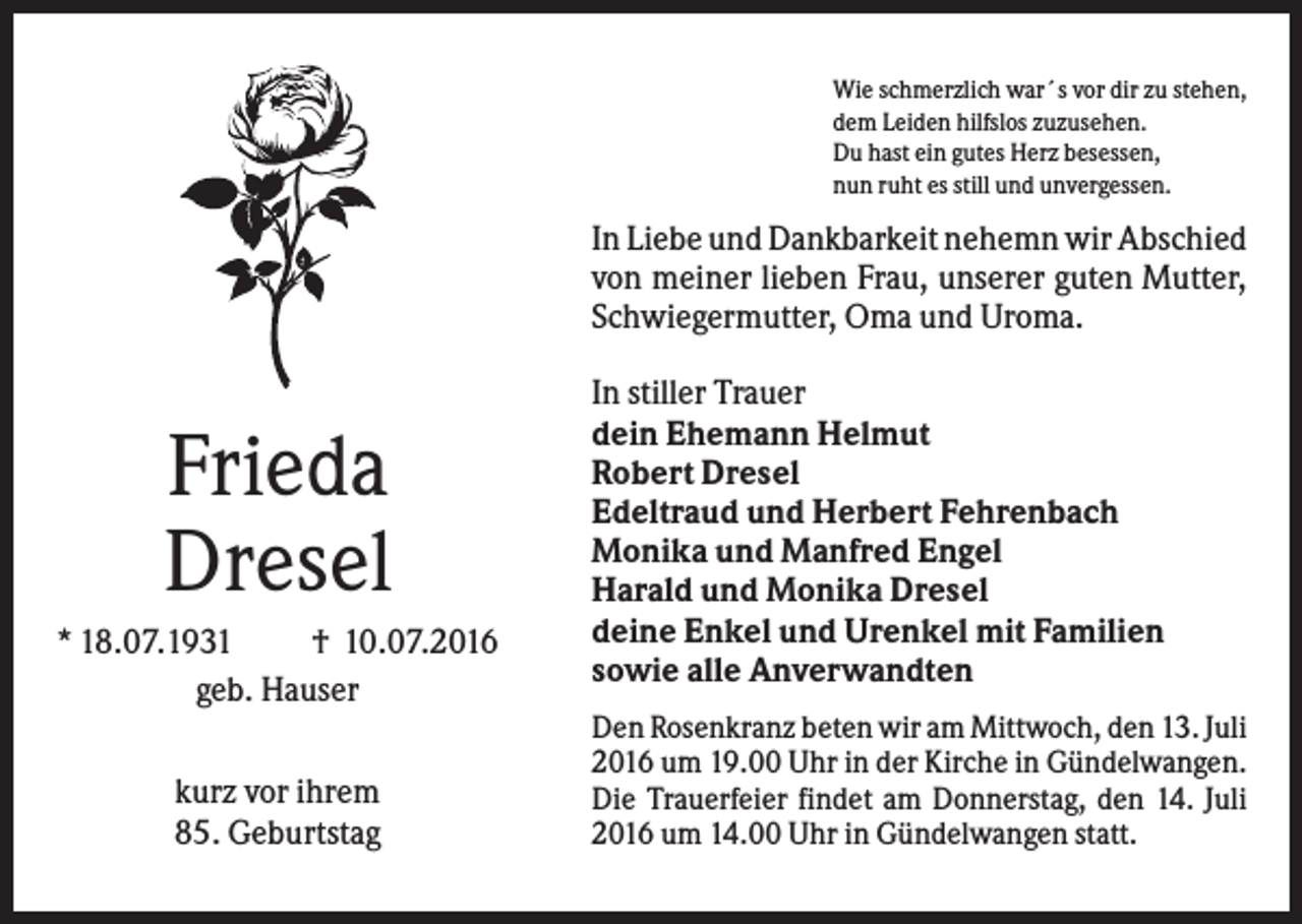 <p>Wie schmerzlich war´s vor dir zu stehen,<br />dem Leiden hilfslos zuzusehen.<br />Du hast ein gutes Herz besessen,<br />nun ruht es still und unvergessen.</p><p>In Liebe und Dankbarkeit nehemn wir Abschied<br />von meiner lieben Frau, unserer guten Mutter,<br />Schwiegermutter, Oma und Uroma.</p><p>Frieda<br />Dresel<br />* 18.07.1931<br />† 10.07.2016<br />geb. Hauser<br />kurz vor ihrem<br />85. Geburtstag</p><p>In stiller Trauer<br />dein Ehemann Helmut<br />Robert Dresel<br />Edeltraud und Herbert Fehrenbach<br />Monika und Manfred Engel<br />Harald und Monika Dresel<br />deine Enkel und Urenkel mit Familien<br />sowie alle Anverwandten<br />Den Rosenkranz beten wir am Mittwoch, den 13. Juli<br />2016 um 19.00 Uhr in der Kirche in Gündelwangen.<br />Die Trauerfeier findet am Donnerstag, den 14. Juli<br />2016 um 14.00 Uhr in Gündelwangen statt.</p>