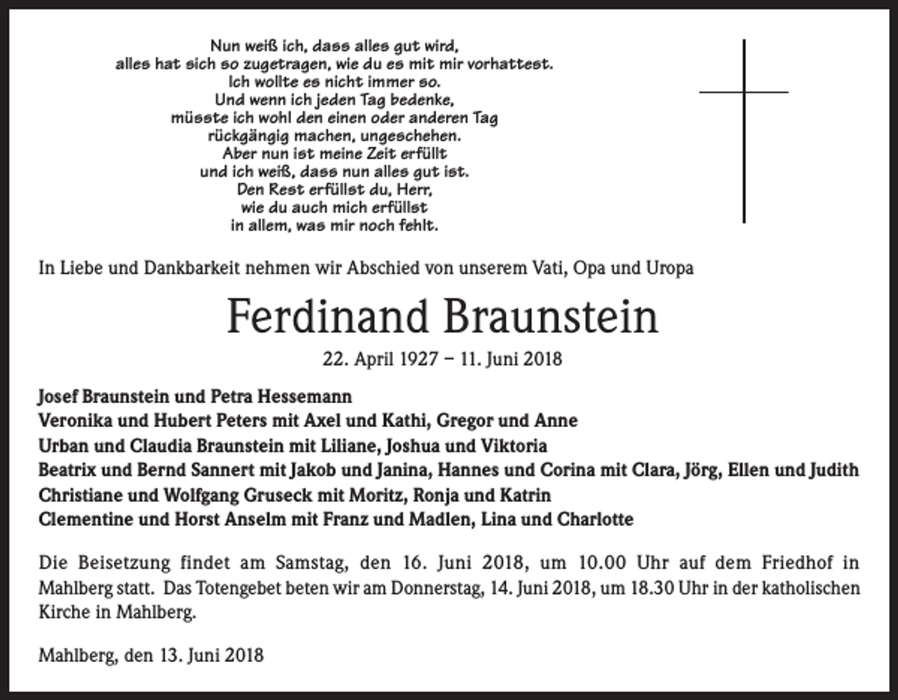 <p>Nun weiß ich, dass alles gut wird,<br />alles hat sich so zugetragen, wie du es mit mir vorhattest.<br />Ich wollte es nicht immer so.<br />Und wenn ich jeden Tag bedenke,<br />müsste ich wohl den einen oder anderen Tag<br />rückgängig machen, ungeschehen.<br />Aber nun ist meine Zeit erfüllt<br />und ich weiß, dass nun alles gut ist.<br />Den Rest erfüllst du, Herr,<br />wie du auch mich erfüllst<br />in allem, was mir noch fehlt.</p><p>In Liebe und Dankbarkeit nehmen wir Abschied von unserem Vati, Opa und Uropa</p><p>Ferdinand Braunstein<br />22. April 1927 – 11. Juni 2018<br />Josef Braunstein und Petra Hessemann<br />Veronika und Hubert Peters mit Axel und Kathi, Gregor und Anne<br />Urban und Claudia Braunstein mit Liliane, Joshua und Viktoria<br />Beatrix und Bernd Sannert mit Jakob und Janina, Hannes und Corina mit Clara, Jörg, Ellen und Judith<br />Christiane und Wolfgang Gruseck mit Moritz, Ronja und Katrin<br />Clementine und Horst Anselm mit Franz und Madlen, Lina und Charlotte<br />Die Beisetzung findet am Samstag, den 16. Juni 2018, um 10.00 Uhr auf dem Friedhof in<br />Mahlberg statt. Das Totengebet beten wir am Donnerstag, 14. Juni 2018, um 18.30 Uhr in der katholischen<br />Kirche in Mahlberg.<br />Mahlberg, den 13. Juni 2018</p>