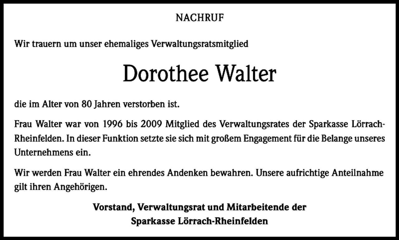 <p>NACHRUF<br />Wir trauern um unser ehemaliges Verwaltungsratsmitglied</p><p>Dorothee Walter<br />die im Alter von 80 Jahren verstorben ist.<br />Frau Walter war von 1996 bis 2009 Mitglied des Verwaltungsrates der Sparkasse LörrachRheinfelden. In dieser Funktion setzte sie sich mit großem Engagement für die Belange unseres<br />Unternehmens ein.<br />Wir werden Frau Walter ein ehrendes Andenken bewahren. Unsere aufrichtige Anteilnahme<br />gilt ihren Angehörigen.<br />Vorstand, Verwaltungsrat und Mitarbeitende der<br />Sparkasse Lörrach-Rheinfelden</p>