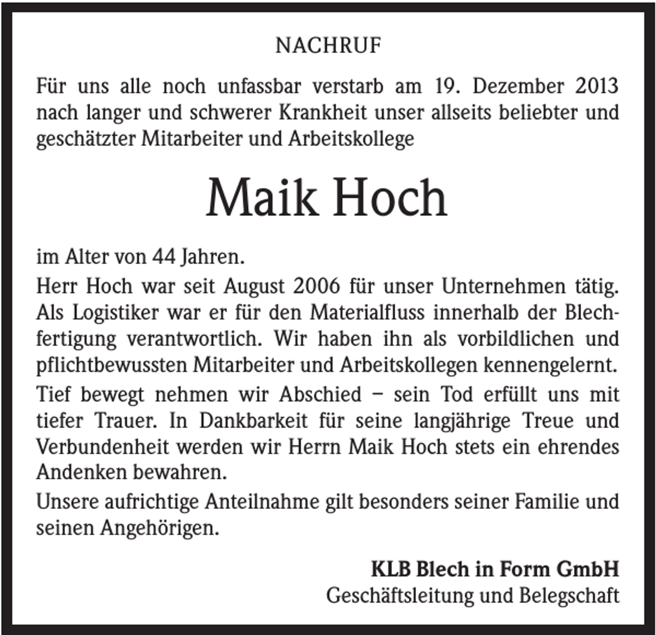 <p>NACHRUF<br />Für uns alle noch unfassbar verstarb am 19. Dezember 2013<br />nach langer und schwerer Krankheit unser allseits beliebter und<br />geschätzter Mitarbeiter und Arbeitskollege</p><p>Maik Hoch<br />im Alter von 44 Jahren.<br />Herr Hoch war seit August 2006 für unser Unternehmen tätig.<br />Als Logistiker war er für den Materialfluss innerhalb der Blechfertigung verantwortlich. Wir haben ihn als vorbildlichen und<br />pflichtbewussten Mitarbeiter und Arbeitskollegen kennengelernt.<br />Tief bewegt nehmen wir Abschied – sein Tod erfüllt uns mit<br />tiefer Trauer. In Dankbarkeit für seine langjährige Treue und<br />Verbundenheit werden wir Herrn Maik Hoch stets ein ehrendes<br />Andenken bewahren.<br />Unsere aufrichtige Anteilnahme gilt besonders seiner Familie und<br />seinen Angehörigen.<br />KLB Blech in Form GmbH<br />Geschäftsleitung und Belegschaft</p>