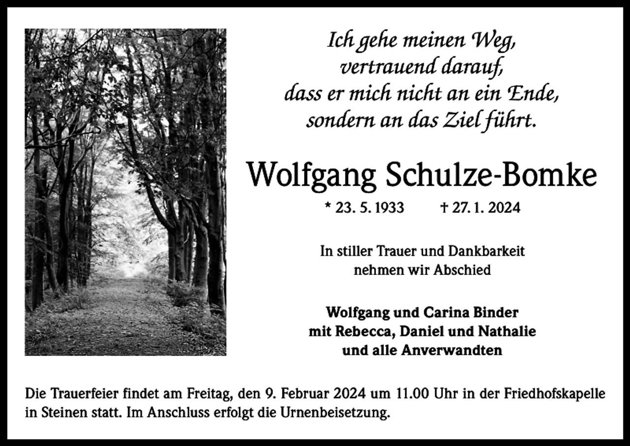 <p>Ich gehe meinen Weg,<br />vertrauend darauf,<br />dass er mich nicht an ein Ende,<br />sondern an das Ziel führt.</p><p>Wolfgang Schulze-Bomke<br />* 23. 5. 1933</p><p>† 27. 1. 2024</p><p>In stiller Trauer und Dankbarkeit<br />nehmen wir Abschied<br />Wolfgang und Carina Binder<br />mit Rebecca, Daniel und Nathalie<br />und alle Anverwandten<br />Die Trauerfeier findet am Freitag, den 9. Februar 2024 um 11.00 Uhr in der Friedhofskapelle<br />in Steinen statt. Im Anschluss erfolgt die Urnenbeisetzung.</p>