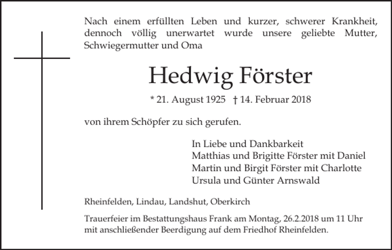 <p>NNach<br />a c h eieinem<br />n e m erf<br />üllt e n Leben<br />L e b e n und<br />u n d kurzer,<br />k ur z er, schwerer<br />s c h w er er Krankheit,<br />Kr a n k h eit,<br />erfüllten<br />ddennoch<br />e n n o c h vvöllig<br />ölli g uunerwartet<br />n e r w art et wurde<br />w ur d e unsere<br />u n s e r e geliebte<br />g eli e bt e Mutter,<br />M utt er,<br />SSchwiegermutter<br />c h wi e g er m utt er und<br />u n d Oma<br />Oma</p><p>HHedwig<br />e d wi g FFörster<br />ör st er<br />* 21.<br />2 1. August<br />A u g u st 1925<br />1 9 2 5 †† 14.<br />1 4 . Februar<br />F e br u ar<br />vvon<br />o n iihrem<br />hr e m SSchöpfer<br />c h ö pf er zzu<br />u sich<br />si c h gerufen.<br />g er uf e n.<br />In<br />I n Liebe<br />Li e b e und<br />u n d Dankbarkeit<br />D a n k b ar keit<br />M att hi a s u und<br />n d Bri<br />gitt e F Förster<br />ör st er mit<br />mit Daniel<br />D a ni el<br />Matthias<br />Brigitte<br />Martin<br />Birgit<br />M arti n u und<br />n d Bir<br />git F Förster<br />ör st er mit<br />mit Charlotte<br />C h arl ott e<br />Ursula<br />Arnswald<br />Ur s ul a uund<br />n d GGünter<br />ü nt er Ar<br />n s w al d<br />RRheinfelden,<br />h ei nf el d e n, Li<br />Lindau,<br />n d a u, LLandshut,<br />a n d s h ut, Oberkirch<br />O b er kir c h<br />Tr a u erf ei er iim<br />Trauerfeier<br />m BBestattungshaus<br />e st att u n g s h a u s Fr<br />Frank<br />a n k aam<br />m Montag,<br />M o n t a g, 26.2.2018<br />2 6. 2. 2 0 1 8 um<br />u m 1 Uhr<br />U hr<br />mit<br />n s c hli e ß e n d er BBeerdigung<br />e e r di g u n g auf<br />a uf dem<br />d e m Friedhof<br />Fri e d h of Rheinfelden.<br />R h ei nf el d e n.<br />mita anschließender</p>