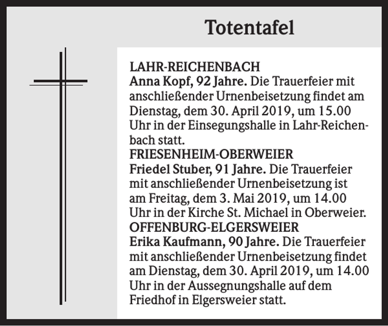 <p>Totentafel<br />LAHR-REICHENBACH<br />Anna Kopf, 92 Jahre. Die Trauerfeier mit<br />anschließender Urnenbeisetzung findet am<br />Dienstag, dem 30. April 2019, um 15.00<br />Uhr in der Einsegungshalle in Lahr-Reichenbach statt.<br />FRIESENHEIM-OBERWEIER<br />Friedel Stuber, 91 Jahre. Die Trauerfeier<br />mit anschließender Urnenbeisetzung ist<br />am Freitag, dem 3. Mai 2019, um 14.00<br />Uhr in der Kirche St. Michael in Oberweier.<br />OFFENBURG-ELGERSWEIER<br />Erika Kaufmann, 90 Jahre. Die Trauerfeier<br />mit anschließender Urnenbeisetzung findet<br />am Dienstag, dem 30. April 2019, um 14.00<br />Uhr in der Aussegnungshalle auf dem<br />Friedhof in Elgersweier statt.</p>