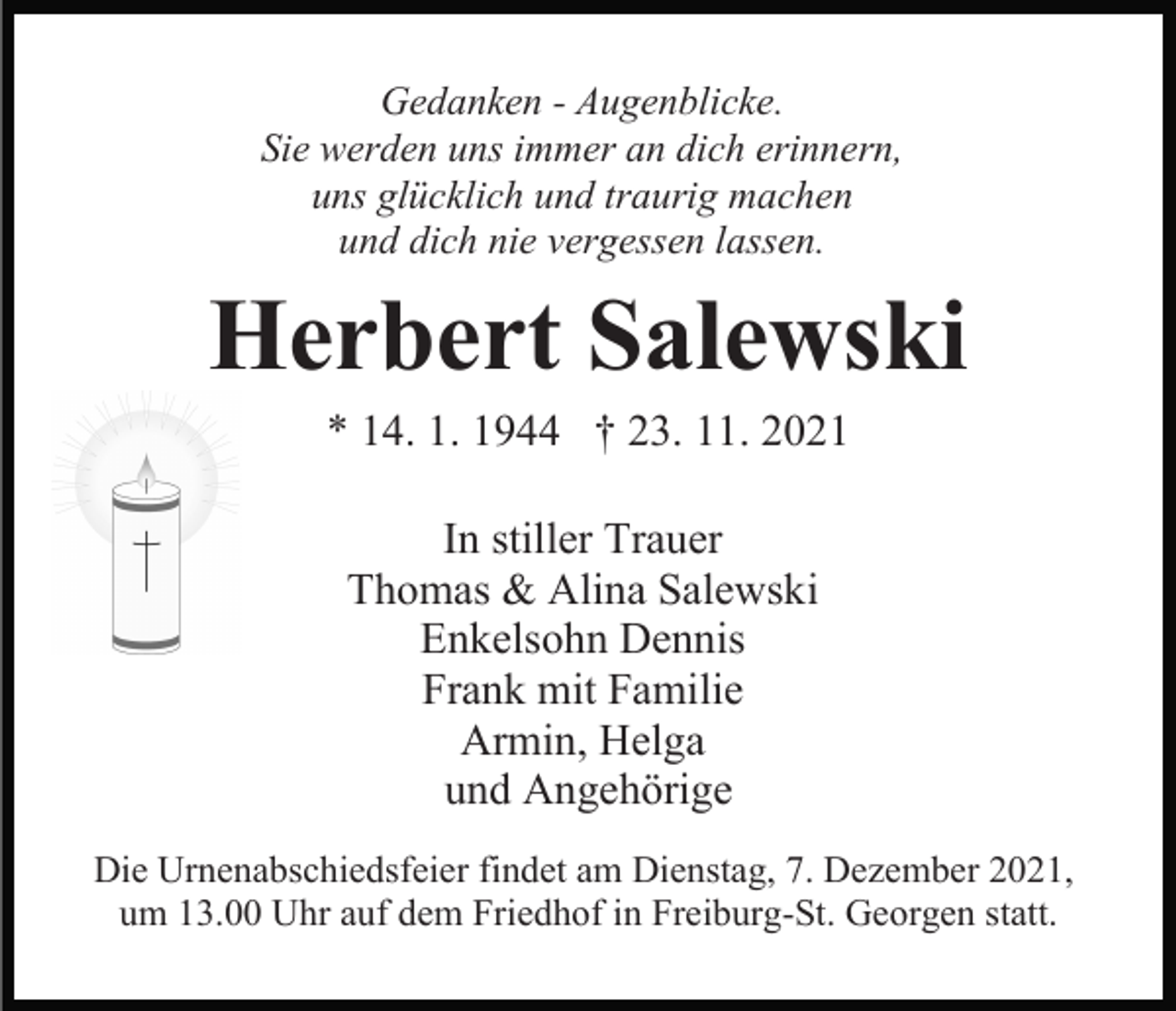 <p>Gedanken - Augenblicke.<br />Sie werden uns immer an dich erinnern,<br />uns glücklich und traurig machen<br />und dich nie vergessen lassen.</p><p>Herbert Salewski<br />* 14. 1. 1944 † 23. 11. 2021<br />In stiller Trauer<br />Thomas &amp; Alina Salewski<br />Enkelsohn Dennis<br />Frank mit Familie<br />Armin, Helga<br />und Angehörige<br />Die Urnenabschiedsfeier findet am Dienstag, 7. Dezember 2021,<br />um 13.00 Uhr auf dem Friedhof in Freiburg-St. Georgen statt.</p>