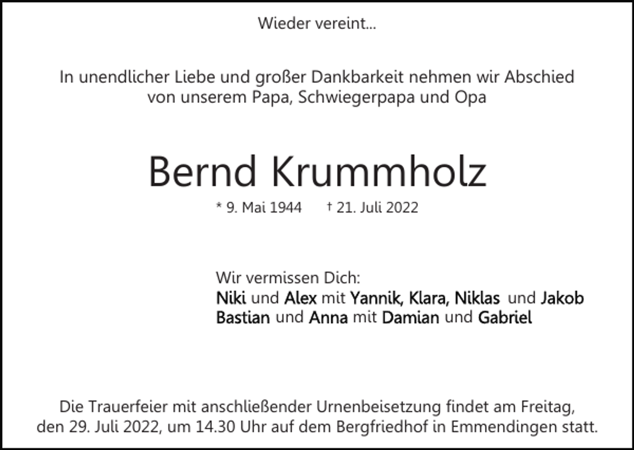 <p>Wieder vereint...</p><p>In unendlicher Liebe und großer Dankbarkeit nehmen wir Abschied<br />von unserem Papa, Schwiegerpapa und Opa</p><p>Bernd Krummholz<br />* 9. Mai 1944</p><p>† 21. Juli 2022</p><p>Wir vermissen Dich:<br />und<br />mit<br />und<br />mit</p><p>und<br />und</p><p>Die Trauerfeier mit anschließender Urnenbeisetzung findet am Freitag,<br />den 29. Juli 2022, um 14.30 Uhr auf dem Bergfriedhof in Emmendingen statt.</p>