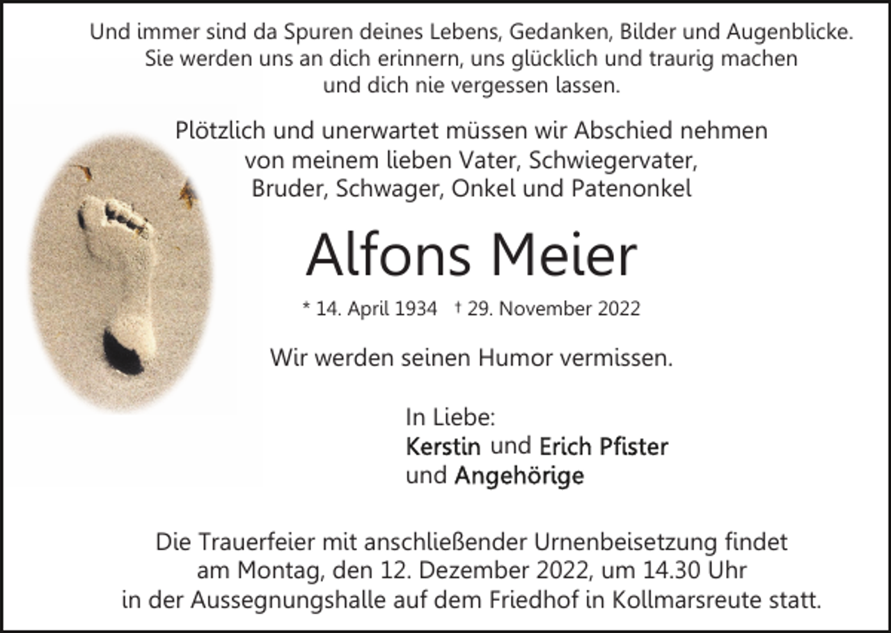 <p>Und immer sind da Spuren deines Lebens, Gedanken, Bilder und Augenblicke.<br />Sie werden uns an dich erinnern, uns glücklich und traurig machen<br />und dich nie vergessen lassen.</p><p>Plötzlich und unerwartet müssen wir Abschied nehmen<br />von meinem lieben Vater, Schwiegervater,<br />Bruder, Schwager, Onkel und Patenonkel</p><p>Alfons Meier<br />* 14. April 1934 † 29. November 2022</p><p>Wir werden seinen Humor vermissen.<br />In Liebe:<br />und<br />und<br />Die Trauerfeier mit anschließender Urnenbeisetzung findet<br />am Montag, den 12. Dezember 2022, um 14.30 Uhr<br />in der Aussegnungshalle auf dem Friedhof in Kollmarsreute statt.</p>