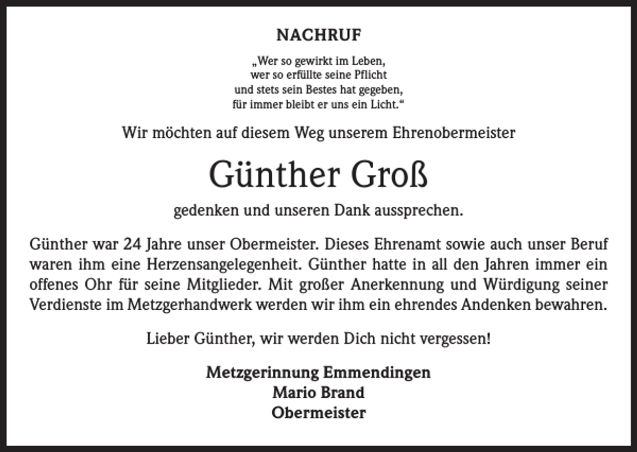 <p>NACHRUF<br />„Wer so gewirkt im Leben,<br />wer so erfüllte seine Pflicht<br />und stets sein Bestes hat gegeben,<br />für immer bleibt er uns ein Licht.“</p><p>Wir möchten auf diesem Weg unserem Ehrenobermeister</p><p>Günther Groß<br />gedenken und unseren Dank aussprechen.<br />Günther war 24 Jahre unser Obermeister. Dieses Ehrenamt sowie auch unser Beruf<br />waren ihm eine Herzensangelegenheit. Günther hatte in all den Jahren immer ein<br />­offenes Ohr für seine Mitglieder. Mit großer Anerkennung und Würdigung seiner<br />Verdienste im Metzgerhandwerk werden wir ihm ein ehrendes Andenken bewahren.<br />Lieber Günther, wir werden Dich nicht vergessen!<br />Metzgerinnung Emmendingen<br />Mario Brand<br />Obermeister</p>