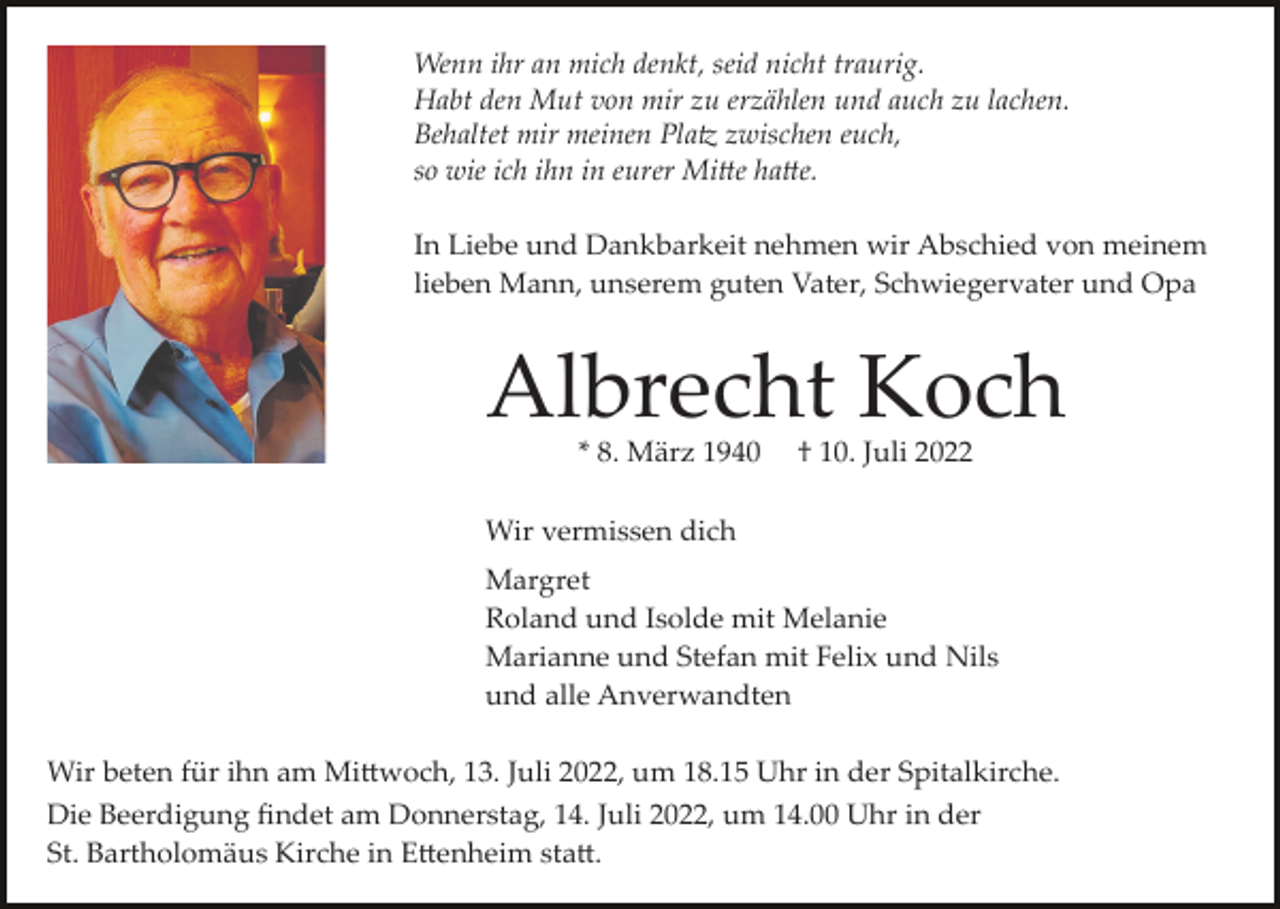 <p>Wenn ihr an mich denkt, seid nicht traurig.<br />Habt den Mut von mir zu erzählen und auch zu lachen.<br />Behaltet mir meinen Pla� zwischen euch,<br />so wie ich ihn in eurer Mi�e ha�e.<br />In Liebe und Dankbarkeit nehmen wir Abschied von meinem<br />lieben Mann, unserem guten Vater, Schwiegervater und Opa</p><p>Albrecht Koch<br />* 8. März 1940</p><p>† 10. Juli 2022</p><p>Wir vermissen dich<br />Margret<br />Roland und Isolde mit Melanie<br />Marianne und Stefan mit Felix und Nils<br />und alle Anverwandten<br />Wir beten für ihn am Mi�woch, 13. Juli 2022, um 18.15 Uhr in der Spitalkirche.<br />Die Beerdigung ﬁndet am Donnerstag, 14. Juli 2022, um 14.00 Uhr in der<br />St. Bartholomäus Kirche in E�enheim sta�.</p>
