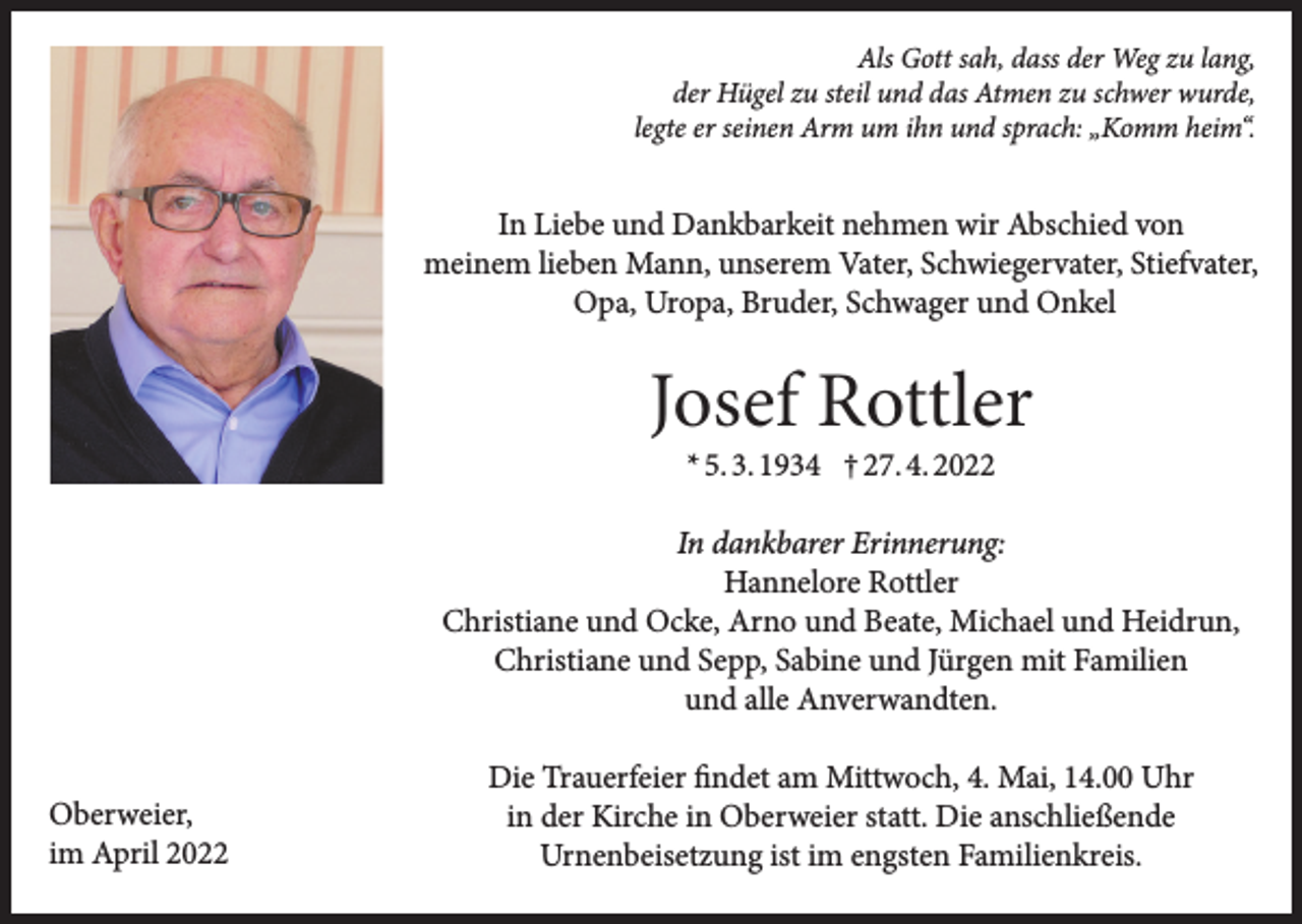 <p>Als Gott sah, dass der Weg zu lang,<br />der Hügel zu steil und das Atmen zu schwer wurde,<br />legte er seinen Arm um ihn und sprach: „Komm heim“.</p><p>In Liebe und Dankbarkeit nehmen wir Abschied von<br />meinem lieben Mann, unserem Vater, Schwiegervater, Stiefvater,<br />Opa, Uropa, Bruder, Schwager und Onkel</p><p>Josef Rottler<br />* 5. 3. 1934 † 27. 4. 2022</p><p>In dankbarer Erinnerung:<br />Hannelore Rottler<br />Christiane und Ocke, Arno und Beate, Michael und Heidrun,<br />Christiane und Sepp, Sabine und Jürgen mit Familien<br />und alle Anverwandten.<br />Oberweier,<br />im April 2022</p><p>Die Trauerfeier findet am Mittwoch, 4. Mai, 14.00 Uhr<br />in der Kirche in Oberweier statt. Die anschließende<br />Urnenbeisetzung ist im engsten Familienkreis.</p>