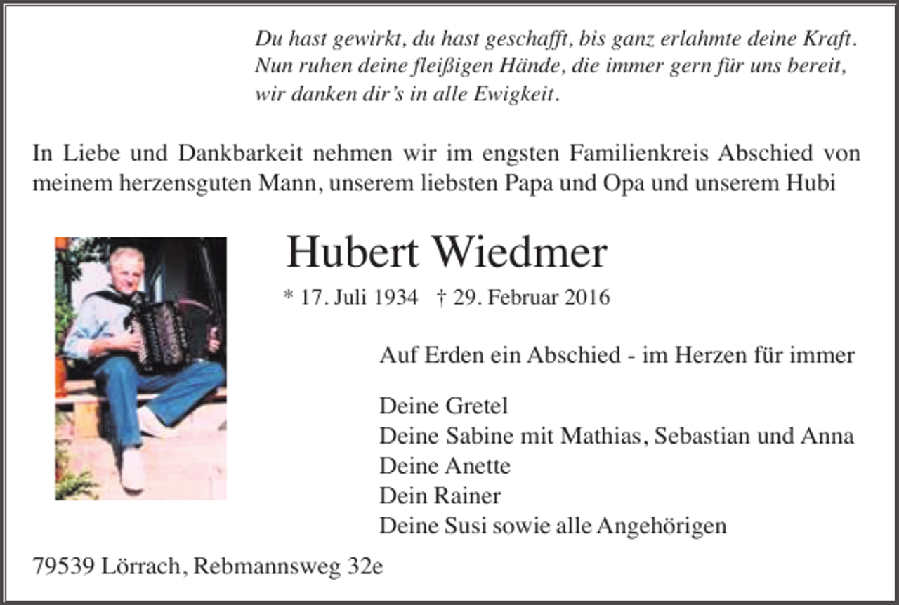 <p>Du hast gewirkt, du hast geschafft, bis ganz erlahmte deine Kraft.<br />Nun ruhen deine fleißigen Hände, die immer gern für uns bereit,<br />wir danken dir’s in alle Ewigkeit.</p><p>In Liebe und Dankbarkeit nehmen wir im engsten Familienkreis Abschied von<br />meinem herzensguten Mann, unserem liebsten Papa und Opa und unserem Hubi</p><p>Hubert Wiedmer<br />* 17. Juli 1934 † 29. Februar 2016</p><p>Auf Erden ein Abschied - im Herzen für immer<br />Deine Gretel<br />Deine Sabine mit Mathias, Sebastian und Anna<br />Deine Anette<br />Dein Rainer<br />Deine Susi sowie alle Angehörigen<br />79539 Lörrach, Rebmannsweg 32e</p>
