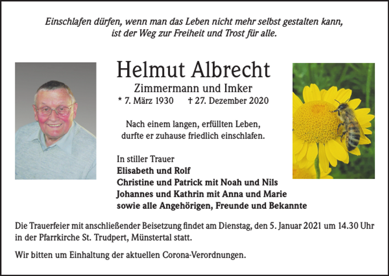 <p>Einschlafen dürfen, wenn man das Leben nicht mehr selbst gestalten kann,<br />ist der Weg zur Freiheit und Trost für alle.</p><p>Helmut Albrecht<br />Zimmermann und Imker</p><p>* 7. März 1930</p><p>† 27. Dezember 2020</p><p>Nach einem langen, erfüllten Leben,<br />durfte er zuhause friedlich einschlafen.<br />In stiller Trauer<br />Elisabeth und Rolf<br />Christine und Patrick mit Noah und Nils<br />Johannes und Kathrin mit Anna und Marie<br />sowie alle Angehörigen, Freunde und Bekannte<br />Die Trauerfeier mit anschließender Beisetzung findet am Dienstag, den 5. Januar 2021 um 14.30 Uhr<br />in der Pfarrkirche St. Trudpert, Münstertal statt.<br />Wir bitten um Einhaltung der aktuellen Corona-Verordnungen.</p>