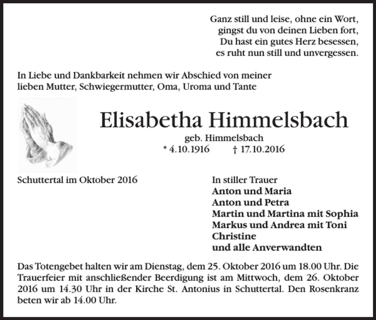 <p>Ganz still und leise, ohne ein Wort,<br />gingst du von deinen Lieben fort,<br />Du hast ein gutes Herz besessen,<br />es ruht nun still und unvergessen.<br />In Liebe und Dankbarkeit nehmen wir Abschied von meiner<br />lieben Mutter, Schwiegermutter, Oma, Uroma und Tante</p><p>Elisabetha Himmelsbach<br />geb. Himmelsbach<br />* 4.10.1916<br />† 17.10.2016</p><p>Schuttertal im Oktober 2016</p><p>In stiller Trauer<br />Anton und Maria<br />Anton und Petra<br />Martin und Martina mit Sophia<br />Markus und Andrea mit Toni<br />Christine<br />und alle Anverwandten</p><p>Das Totengebet halten wir am Dienstag, dem 25. Oktober 2016 um 18.00 Uhr. Die<br />Trauerfeier mit anschließender Beerdigung ist am Mittwoch, dem 26. Oktober<br />2016 um 14.30 Uhr in der Kirche St. Antonius in Schuttertal. Den Rosenkranz<br />beten wir ab 14.00 Uhr.</p>