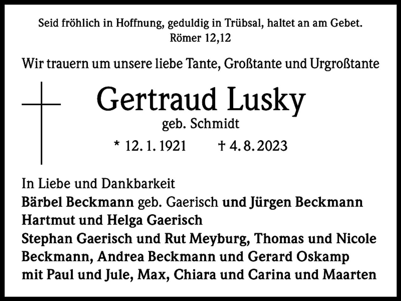 <p>Seid fröhlich in Hoffnung, geduldig in Trübsal, haltet an am Gebet.<br />Römer 12,12</p><p>Wir trauern um unsere liebe Tante, Großtante und Urgroßtante</p><p>Gertraud Lusky<br />geb. Schmidt<br />* 12. 1. 1921 † 4. 8. 2023</p><p>In Liebe und Dankbarkeit<br />Bärbel Beckmann geb. Gaerisch und Jürgen Beckmann<br />Hartmut und Helga Gaerisch<br />Stephan Gaerisch und Rut Meyburg, Thomas und Nicole<br />Beckmann, Andrea Beckmann und Gerard Oskamp<br />mit Paul und Jule, Max, Chiara und Carina und Maarten</p>