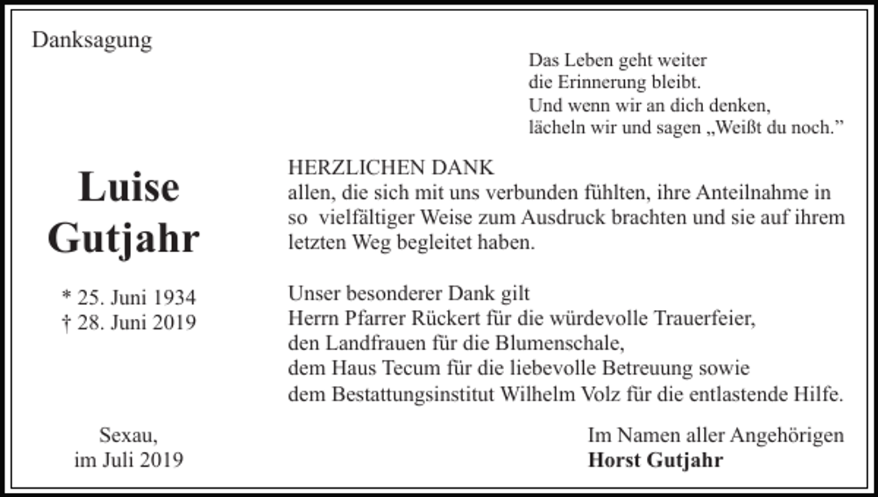 <p>Danksagung</p><p>Das Leben geht weiter<br />die Erinnerung bleibt.<br />Und wenn wir an dich denken,<br />lächeln wir und sagen „Weißt du noch.”</p><p>Luise<br />Gutjahr</p><p>HERZLICHEN DANK<br />allen, die sich mit uns verbunden fühlten, ihre Anteilnahme in<br />so vielfältiger Weise zum Ausdruck brachten und sie auf ihrem<br />letzten Weg begleitet haben.</p><p>* 25. Juni 1934<br />† 28. Juni 2019</p><p>Unser besonderer Dank gilt<br />Herrn Pfarrer Rückert für die würdevolle Trauerfeier,<br />den Landfrauen für die Blumenschale,<br />dem Haus Tecum für die liebevolle Betreuung sowie<br />dem Bestattungsinstitut Wilhelm Volz für die entlastende Hilfe.</p><p>Sexau,<br />im Juli 2019</p><p>Im Namen aller Angehörigen<br />Horst Gutjahr</p>