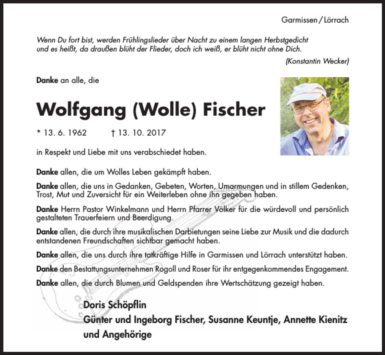 <p>Garmissen / Lörrach<br />Wenn Du fort bist, werden Frühlingslieder über Nacht zu einem langen Herbstgedicht<br />und es heißt, da draußen blüht der Flieder, doch ich weiß, er blüht nicht ohne Dich.<br />(Konstantin Wecker)</p><p>Danke an alle, die</p><p>Wolfgang (Wolle) Fischer<br />* 13. 6. 1962</p><p>† 13. 10. 2017</p><p>in Respekt und Liebe mit uns verabschiedet haben.<br />Danke allen, die um Wolles Leben gekämpft haben.<br />Danke allen, die uns in Gedanken, Gebeten, Worten, Umarmungen und in stillem Gedenken,<br />Trost, Mut und Zuversicht für ein Weiterleben ohne ihn gegeben haben.<br />Danke Herrn Pastor Winkelmann und Herrn Pfarrer Völker für die würdevoll und persönlich<br />gestalteten Trauerfeiern und Beerdigung.<br />Danke allen, die durch ihre musikalischen Darbietungen seine Liebe zur Musik und die dadurch<br />entstandenen Freundschaften sichtbar gemacht haben.<br />Danke allen, die uns durch ihre tatkräftige Hilfe in Garmissen und Lörrach unterstützt haben.<br />Danke den Bestattungsunternehmen Rogoll und Roser für ihr entgegenkommendes Engagement.<br />Danke allen, die durch Blumen und Geldspenden ihre Wertschätzung gezeigt haben.</p><p>Doris Schöpflin<br />Günter und Ingeborg Fischer, Susanne Keuntje, Annette Kienitz<br />und Angehörige</p>