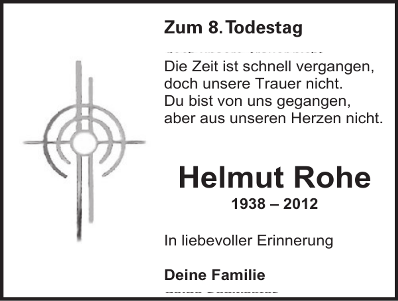 <p>Zum 8. Todestag<br />Die Zeit ist schnell vergangen,<br />doch unsere Trauer nicht.<br />Du bist von uns gegangen,<br />aber aus unseren Herzen nicht.</p><p>Helmut Rohe<br />1938 – 2012</p><p>In liebevoller Erinnerung<br />Deine Familie</p>