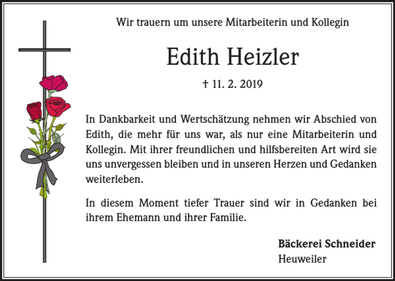 <p>Wir trauern um unsere Mitarbeiterin und Kollegin</p><p>Edith Heizler<br />† 11. 2. 2019<br />In Dankbarkeit und Wertschätzung nehmen wir Abschied von<br />Edith, die mehr für uns war, als nur eine Mitarbeiterin und<br />Kollegin. Mit ihrer freundlichen und hilfsbereiten Art wird sie<br />uns unvergessen bleiben und in unseren Herzen und Gedanken<br />weiterleben.<br />In diesem Moment tiefer Trauer sind wir in Gedanken bei<br />­ihrem Ehemann und ihrer Familie.</p><p>Bäckerei Schneider<br />Heuweiler</p>
