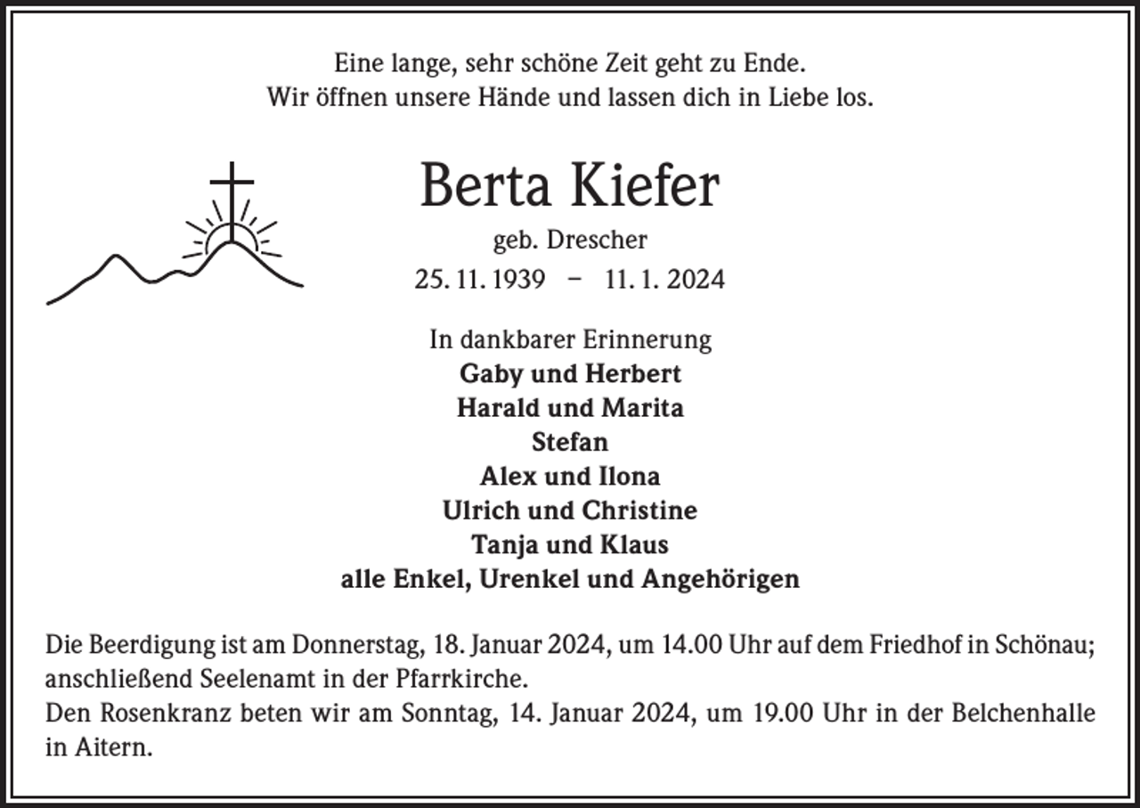 <p>Eine lange, sehr schöne Zeit geht zu Ende.<br />Wir öffnen unsere Hände und lassen dich in Liebe los.</p><p>Berta Kiefer<br />geb. Drescher<br />25. 11. 1939 – 11. 1. 2024<br />In dankbarer Erinnerung<br />Gaby und Herbert<br />Harald und Marita<br />Stefan<br />Alex und Ilona<br />Ulrich und Christine<br />Tanja und Klaus<br />alle Enkel, Urenkel und Angehörigen<br />Die Beerdigung ist am Donnerstag, 18. Januar 2024, um 14.00 Uhr auf dem Friedhof in Schönau;<br />anschließend Seelenamt in der Pfarrkirche.<br />Den Rosenkranz beten wir am Sonntag, 14. Januar 2024, um 19.00 Uhr in der Belchenhalle<br />in Aitern.</p>