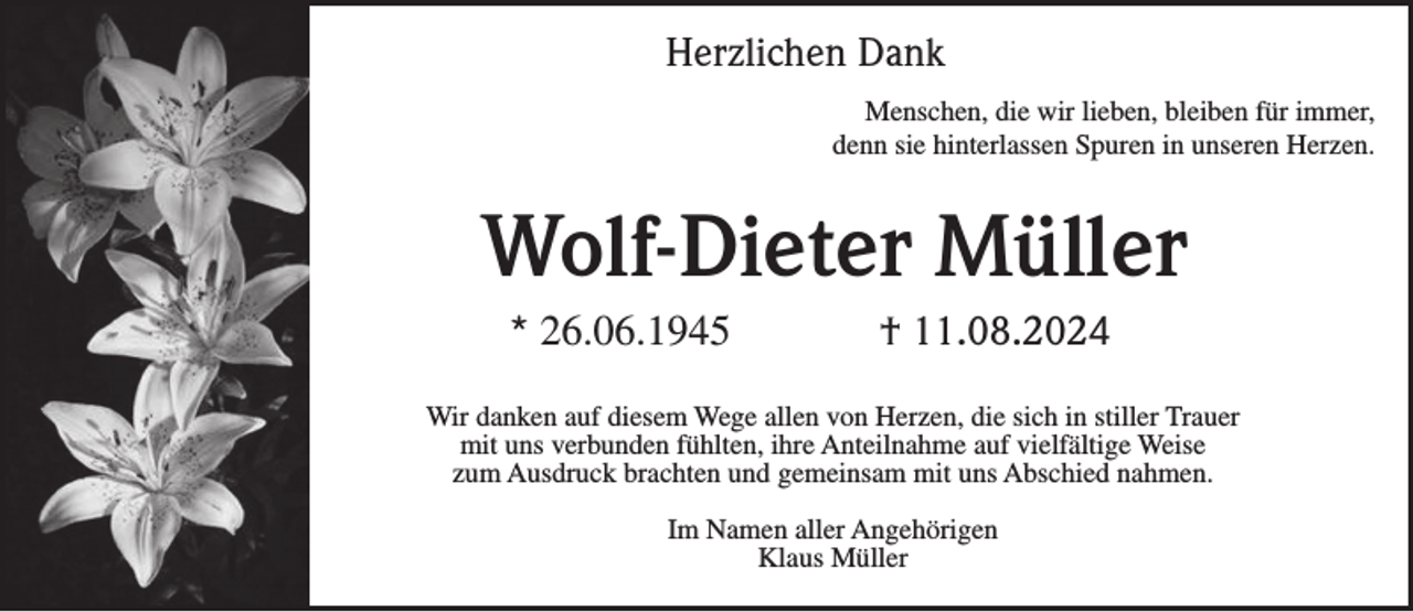 <p>Herzlichen Dank<br />Menschen, die wir lieben, bleiben für immer,<br />denn sie hinterlassen Spuren in unseren Herzen.</p><p>Wolf-Dieter Müller<br />* 26.06.1945</p><p>† 11.08.2024</p><p>Wir danken auf diesem Wege allen von Herzen, die sich in stiller Trauer<br />mit uns verbunden fühlten, ihre Anteilnahme auf vielfältige Weise<br />zum Ausdruck brachten und gemeinsam mit uns Abschied nahmen.<br />Im Namen aller Angehörigen<br />Klaus Müller</p>