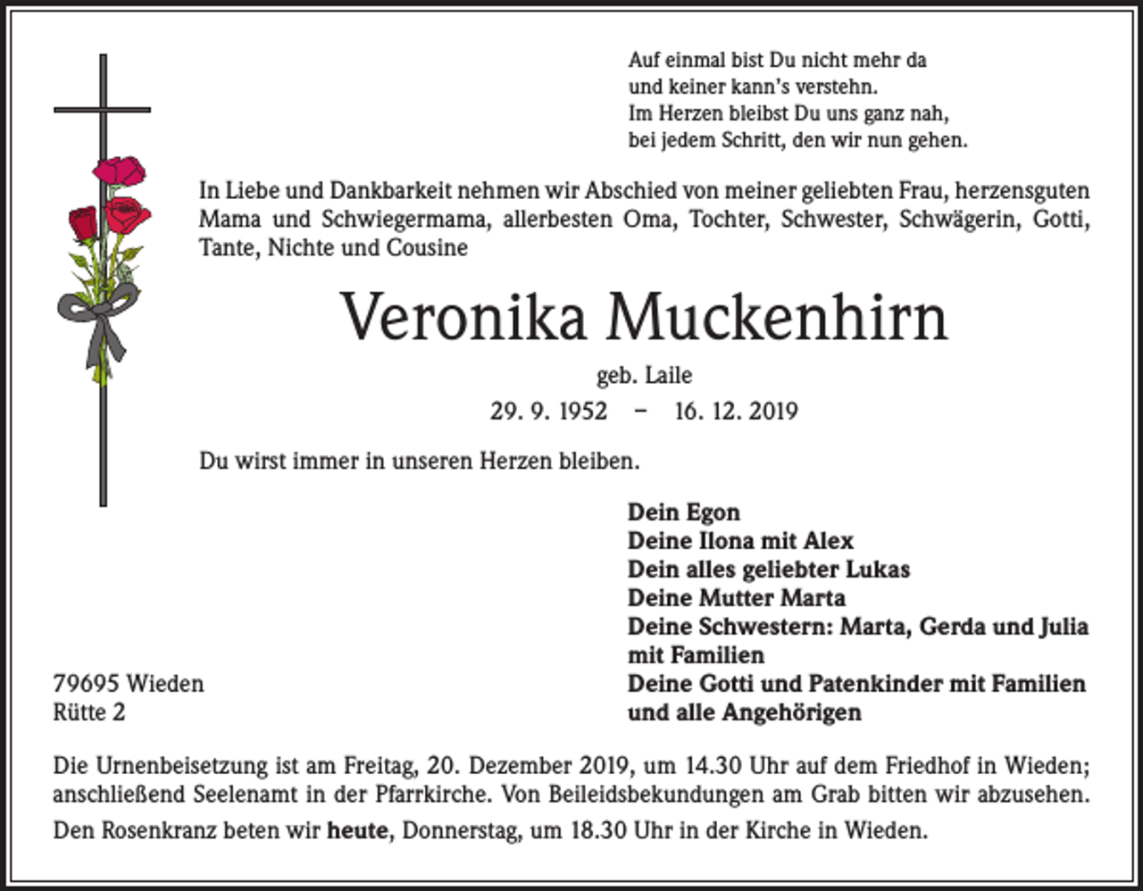 <p>Auf einmal bist Du nicht mehr da<br />und keiner kann’s verstehn.<br />Im Herzen bleibst Du uns ganz nah,<br />bei jedem Schritt, den wir nun gehen.</p><p>In Liebe und Dankbarkeit nehmen wir Abschied von meiner geliebten Frau, herzensguten<br />Mama und Schwiegermama, allerbesten Oma, Tochter, Schwester, Schwägerin, Gotti,<br />Tante, Nichte und Cousine</p><p>Veronika Muckenhirn<br />geb. Laile<br />29. 9. 1952 – 16. 12. 2019<br />Du wirst immer in unseren Herzen bleiben.</p><p>79695 Wieden<br />Rütte 2</p><p>Dein Egon<br />Deine Ilona mit Alex<br />Dein alles geliebter Lukas<br />Deine Mutter Marta<br />Deine Schwestern: Marta, Gerda und Julia<br />mit Familien<br />Deine Gotti und Patenkinder mit Familien<br />und alle Angehörigen</p><p>Die Urnenbeisetzung ist am Freitag, 20. Dezember 2019, um 14.30 Uhr auf dem Friedhof in Wieden;<br />­anschließend Seelenamt in der Pfarrkirche. Von Beileidsbekundungen am Grab bitten wir abzusehen.<br />Den Rosenkranz beten wir heute, Donnerstag, um 18.30 Uhr in der Kirche in Wieden.</p>