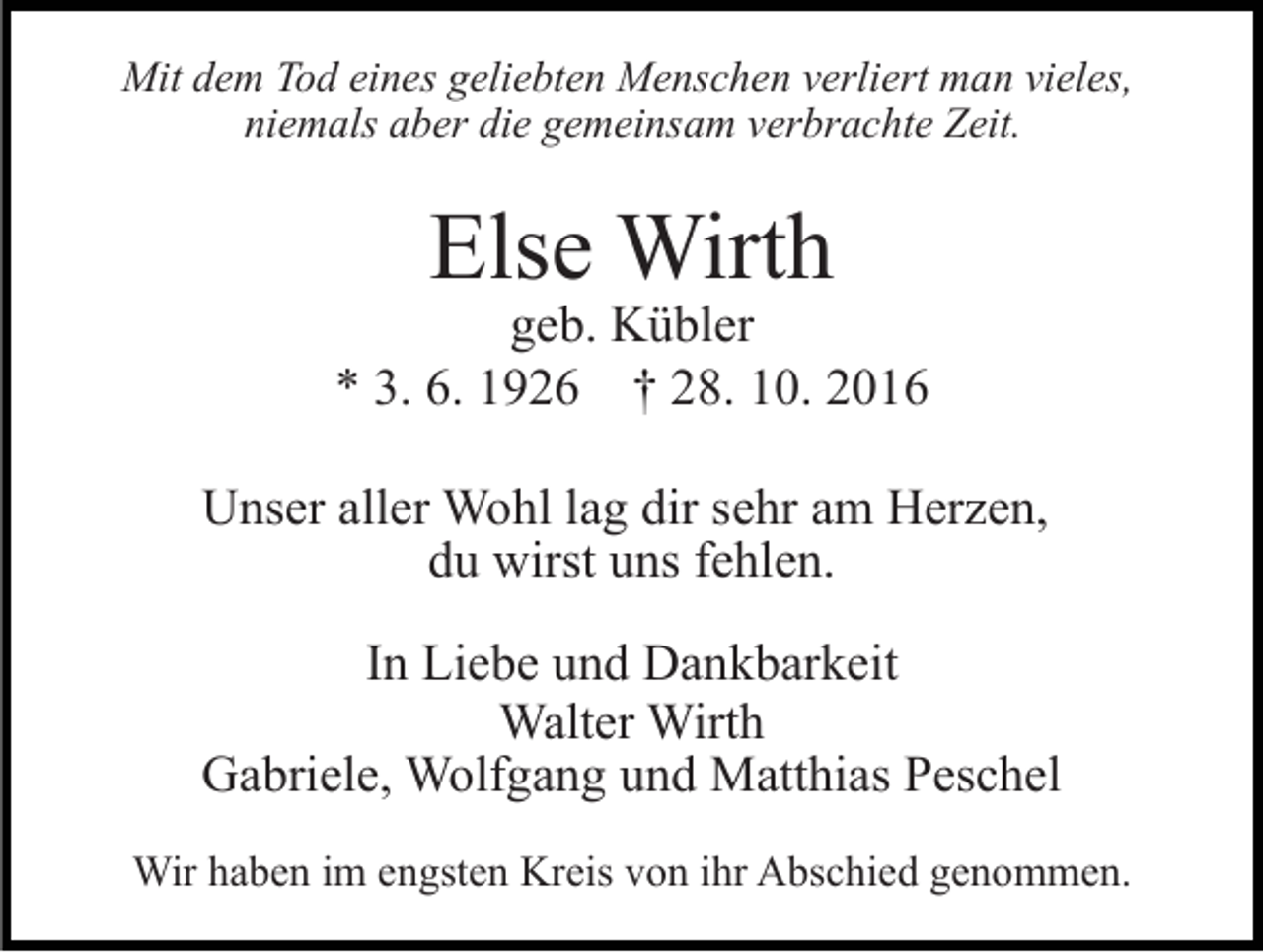 <p>Mit dem Tod eines geliebten Menschen verliert man vieles,<br />niemals aber die gemeinsam verbrachte Zeit.</p><p>Else Wirth</p><p>geb. Kübler<br />* 3. 6. 1926 † 28. 10. 2016<br />Unser aller Wohl lag dir sehr am Herzen,<br />du wirst uns fehlen.<br />In Liebe und Dankbarkeit<br />Walter Wirth<br />Gabriele, Wolfgang und Matthias Peschel<br />Wir haben im engsten Kreis von ihr Abschied genommen.</p>