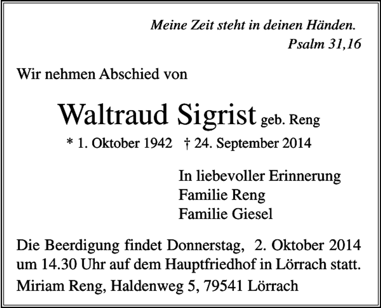 <p>Meine Zeit steht in deinen Händen.<br />Psalm 31,16</p><p>Wir nehmen Abschied von</p><p>Waltraud Sigrist geb. Reng<br />* 1. Oktober 1942 † 24. September 2014</p><p>In liebevoller Erinnerung<br />Familie Reng<br />Familie Giesel<br />Die Beerdigung findet Donnerstag, 2. Oktober 2014<br />um 14.30 Uhr auf dem Hauptfriedhof in Lörrach statt.<br />Miriam Reng, Haldenweg 5, 79541 Lörrach</p>