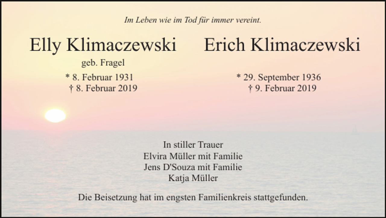 <p>Im Leben wie im Tod für immer vereint.</p><p>Elly Klimaczewski</p><p>Erich Klimaczewski</p><p>geb. Fragel<br />* 8. Februar 1931<br />† 8. Februar 2019</p><p>* 29. September 1936<br />† 9. Februar 2019</p><p>In stiller Trauer<br />Elvira Müller mit Familie<br />Jens D'Souza mit Familie<br />Katja Müller<br />Die Beisetzung hat im engsten Familienkreis stattgefunden.</p>