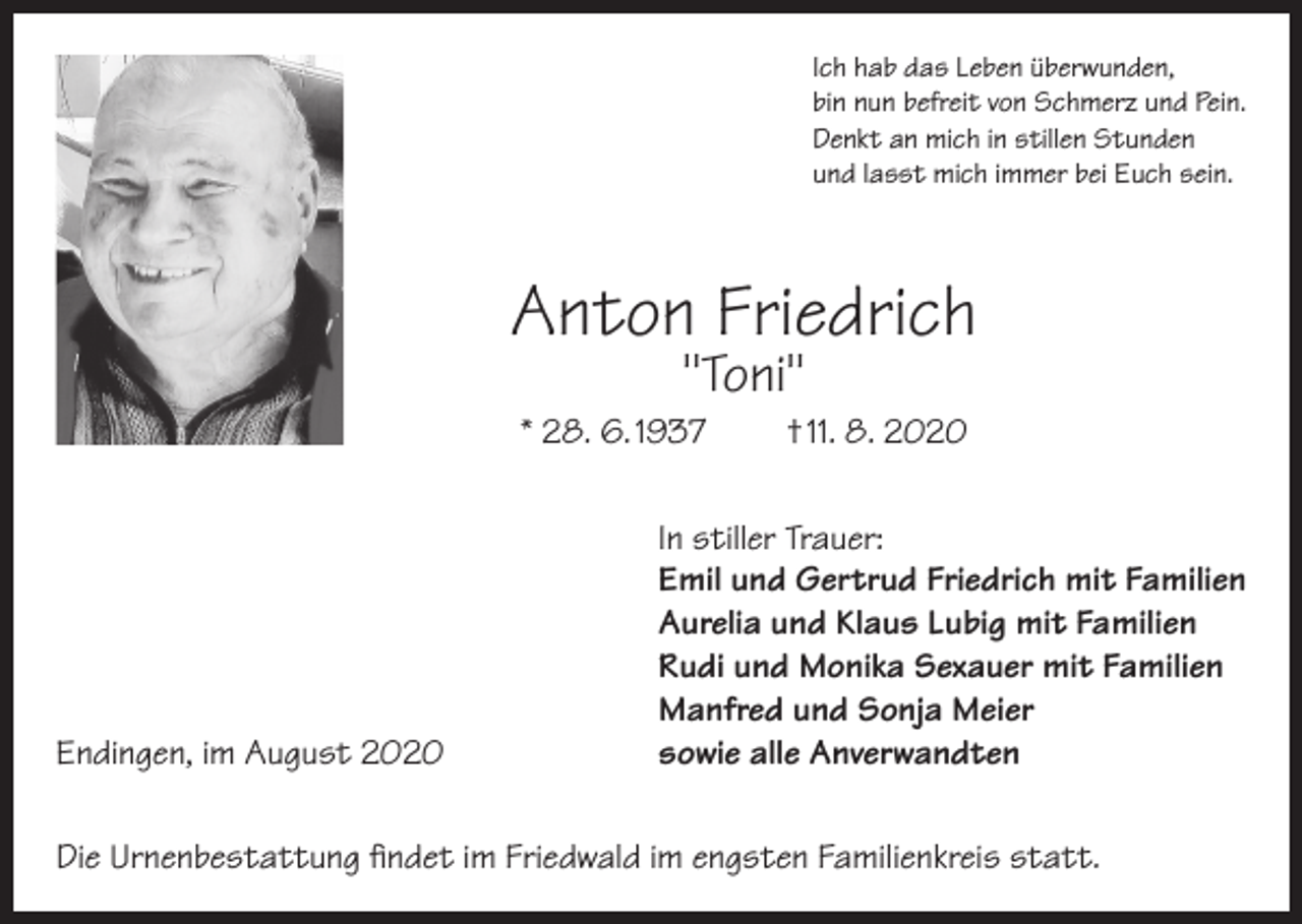 <p>Ich hab das Leben überwunden,<br />bin nun befreit von Schmerz und Pein.<br />Denkt an mich in stillen Stunden<br />und lasst mich immer bei Euch sein.</p><p>Anton Friedrich<br />"Toni"</p><p>* 28. 6. 1937</p><p>Endingen, im August 2020</p><p>† 11. 8. 2020</p><p>In stiller Trauer:<br />Emil und Gertrud Friedrich mit Familien<br />Aurelia und Klaus Lubig mit Familien<br />Rudi und Monika Sexauer mit Familien<br />Manfred und Sonja Meier<br />sowie alle Anverwandten</p><p>Die Urnenbestattung findet im Friedwald im engsten Familienkreis statt.</p>
