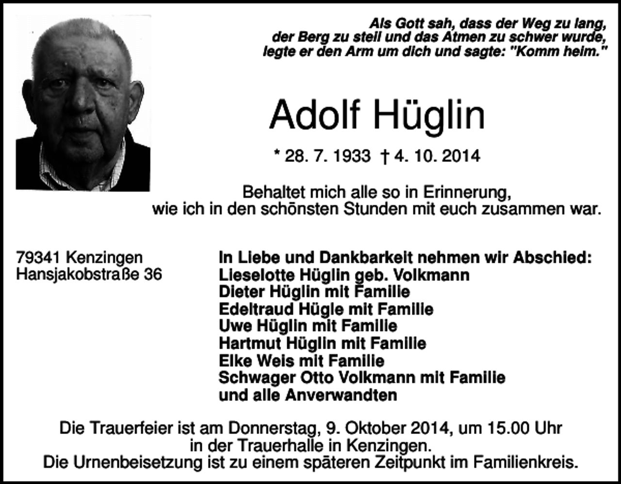 <p>Als Gott sah, dass der Weg zu lang,<br />der Berg zu steil und das Atmen zu schwer wurde,<br />legte er den Arm um dich und sagte: "Komm heim."</p><p>Adolf Hüglin<br />* 28. 7. 1933 † 4. 10. 2014<br />Behaltet mich alle so in Erinnerung,<br />wie ich in den schönsten Stunden mit euch zusammen war.<br />79341 Kenzingen<br />Hansjakobstraße 36</p><p>In Liebe und Dankbarkeit nehmen wir Abschied:<br />Lieselotte Hüglin geb. Volkmann<br />Dieter Hüglin mit Familie<br />Edeltraud Hügle mit Familie<br />Uwe Hüglin mit Familie<br />Hartmut Hüglin mit Familie<br />Elke Weis mit Familie<br />Schwager Otto Volkmann mit Familie<br />und alle Anverwandten</p><p>Die Trauerfeier ist am Donnerstag, 9. Oktober 2014, um 15.00 Uhr<br />in der Trauerhalle in Kenzingen.<br />Die Urnenbeisetzung ist zu einem späteren Zeitpunkt im Familienkreis.</p>