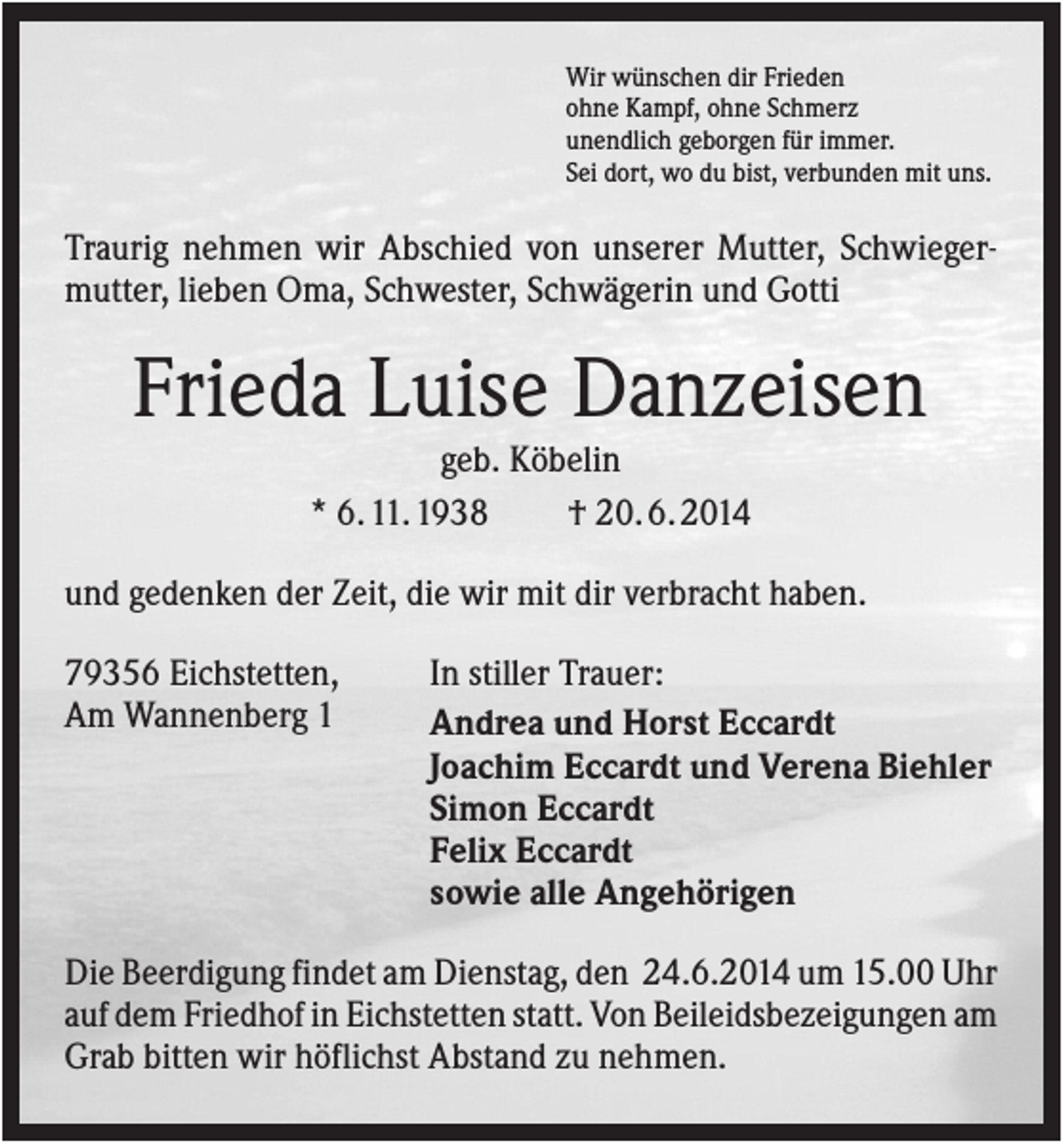 <p>Wir wünschen dir Frieden<br />ohne Kampf, ohne Schmerz<br />unendlich geborgen für immer.<br />Sei dort, wo du bist, verbunden mit uns.</p><p>Traurig nehmen wir Abschied von unserer Mutter, Schwiegermutter, lieben Oma, Schwester, Schwägerin und Gotti</p><p>Frieda Luise Danzeisen<br />geb. Köbelin<br />* 6. 11. 1938<br />† 20. 6. 2014<br />und gedenken der Zeit, die wir mit dir verbracht haben.<br />79356 Eichstetten,<br />Am Wannenberg 1</p><p>In stiller Trauer:<br />Andrea und Horst Eccardt<br />Joachim Eccardt und Verena Biehler<br />Simon Eccardt<br />Felix Eccardt<br />sowie alle Angehörigen</p><p>Die Beerdigung findet am Dienstag, den 24.6.2014 um 15.00 Uhr<br />auf dem Friedhof in Eichstetten statt. Von Beileidsbezeigungen am<br />Grab bitten wir höflichst Abstand zu nehmen.</p>