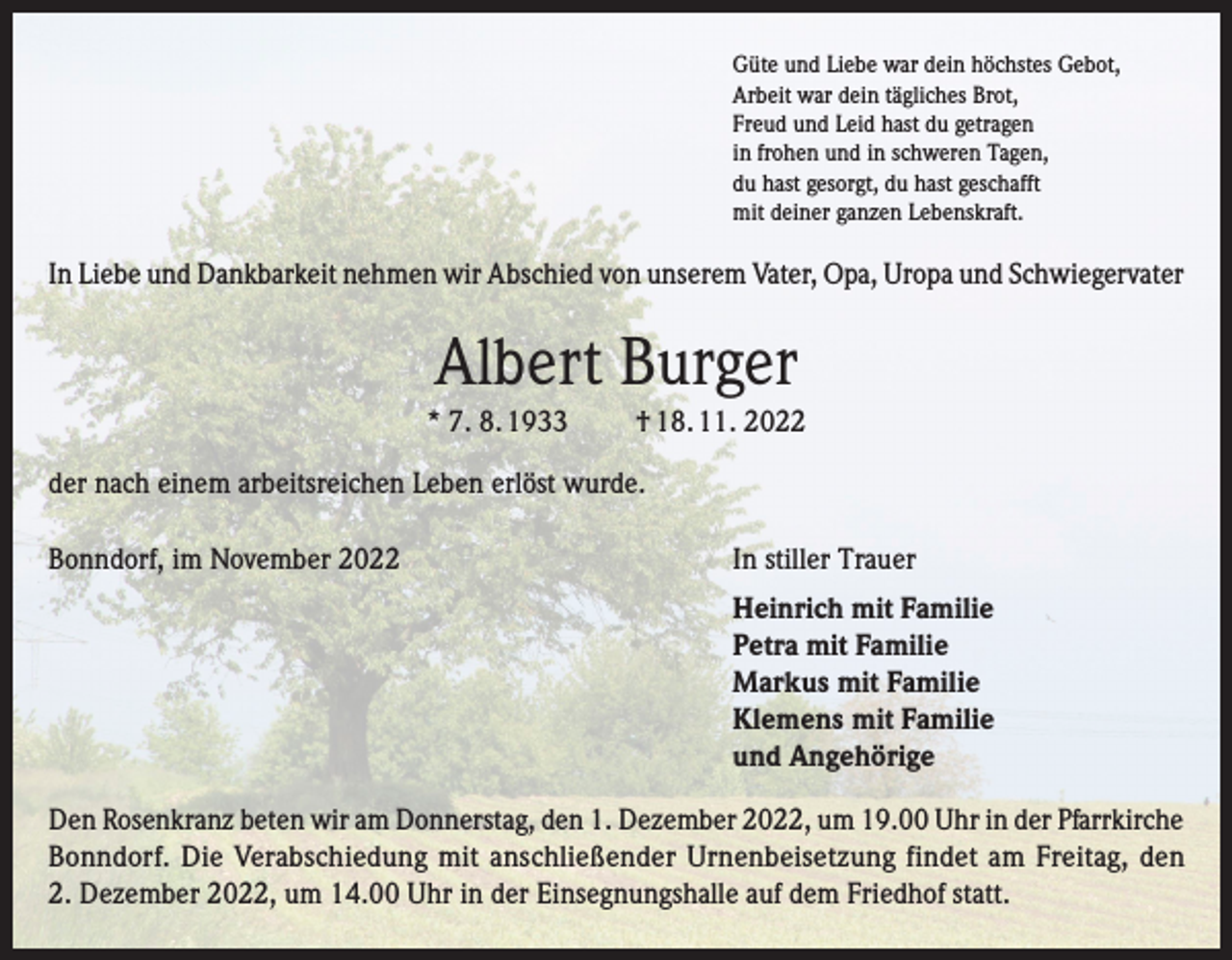 <p>Güte und Liebe war dein höchstes Gebot,<br />Arbeit war dein tägliches Brot,<br />Freud und Leid hast du getragen<br />in frohen und in schweren Tagen,<br />du hast gesorgt, du hast geschafft<br />mit deiner ganzen Lebenskraft.</p><p>In Liebe und Dankbarkeit nehmen wir Abschied von unserem Vater, Opa, Uropa und Schwiegervater</p><p>Albert Burger<br />* 7. 8. 1933</p><p>† 18. 11. 2022</p><p>der nach einem arbeitsreichen Leben erlöst wurde.<br />Bonndorf, im November 2022</p><p>In stiller Trauer</p><p>Heinrich mit Familie<br />Petra mit Familie<br />Markus mit Familie<br />Klemens mit Familie<br />und Angehörige<br />Den Rosenkranz beten wir am Donnerstag, den 1. Dezember 2022, um 19.00 Uhr in der Pfarrkirche<br />Bonndorf. Die Verabschiedung mit anschließender Urnenbeisetzung findet am Freitag, den<br />2. Dezember 2022, um 14.00 Uhr in der Einsegnungshalle auf dem Friedhof statt.</p>