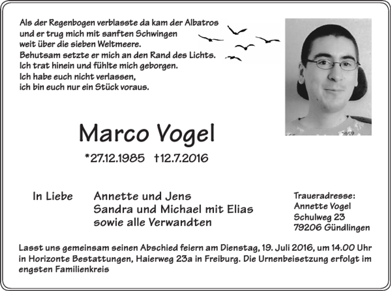 <p>Als der Regenbogen verblasste da kam der Albatros<br />und er trug mich mit sanften Schwingen<br />weit über die sieben Weltmeere.<br />Behutsam setzte er mich an den Rand des Lichts.<br />Ich trat hinein und fühlte mich geborgen.<br />Ich habe euch nicht verlassen,<br />ich bin euch nur ein Stück voraus.</p><p>Marco Vogel<br />*27.12.1985 †12.7.2016<br />In Liebe</p><p>Annette und Jens<br />Sandra und Michael mit Elias<br />sowie alle Verwandten</p><p>Traueradresse:<br />Annette Vogel<br />Schulweg 23<br />79206 Gündlingen</p><p>Lasst uns gemeinsam seinen Abschied feiern am Dienstag, 19. Juli 2016, um 14.00 Uhr<br />in Horizonte Bestattungen, Haierweg 23a in Freiburg. Die Urnenbeisetzung erfolgt im<br />engsten Familienkreis</p>
