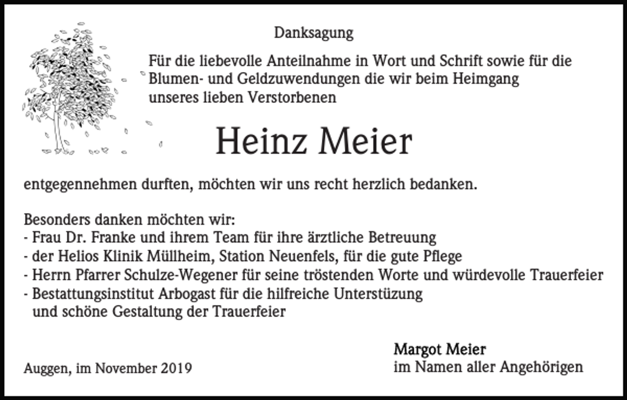 <p>Danksagung<br />Für die liebevolle Anteilnahme in Wort und Schrift sowie für die<br />Blumen- und Geldzuwendungen die wir beim Heimgang<br />unseres lieben Verstorbenen</p><p>Heinz Meier<br />entgegennehmen durften, möchten wir uns recht herzlich bedanken.<br />Besonders danken möchten wir:<br />- Frau Dr. Franke und ihrem Team für ihre ärztliche Betreuung<br />- der Helios Klinik Müllheim, Station Neuenfels, für die gute Pflege<br />- Herrn Pfarrer Schulze-Wegener für seine tröstenden Worte und würdevolle Trauerfeier<br />- Bestattungsinstitut Arbogast für die hilfreiche Unterstüzung<br />und schöne Gestaltung der Trauerfeier</p><p>Auggen, im November 2019</p><p>im Namen aller Angehörigen</p>