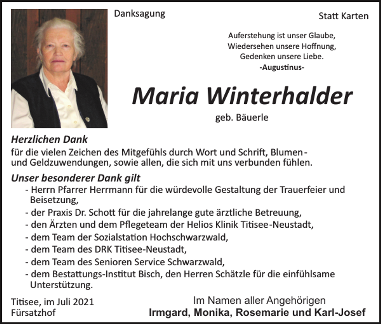 <p>Danksagung</p><p>Sta� Karten<br />Auferstehung ist unser Glaube,<br />Wiedersehen unsere Hoﬀnung,<br />Gedenken unsere Liebe.<br />-Augus�nus-</p><p>Maria Winterhalder<br />geb. Bäuerle</p><p>Herzlichen Dank<br />für die vielen Zeichen des Mitgefühls durch Wort und Schri�, Blumen ­<br />und Geldzuwendungen, sowie allen, die sich mit uns verbunden fühlen.</p><p>Unser besonderer Dank gilt<br />­ Herrn Pfarrer Herrmann für die würdevolle Gestaltung der Trauerfeier und<br />Beisetzung,<br />­ der Praxis Dr. Scho� für die jahrelange gute ärztliche Betreuung,<br />­ den Ärzten und dem Pﬂegeteam der Helios Klinik Ti�see­Neustadt,<br />­ dem Team der Sozialsta�on Hochschwarzwald,<br />­ dem Team des DRK Ti�see­Neustadt,<br />­ dem Team des Senioren Service Schwarzwald,<br />­ dem Besta�ungs­Ins�tut Bisch, den Herren Schätzle für die einfühlsame<br />Unterstützung.<br />Ti�see, im Juli 2021<br />Fürsatzhof</p><p>Im Namen aller Angehörigen<br />Irmgard, Monika, Rosemarie und Karl-Josef</p>