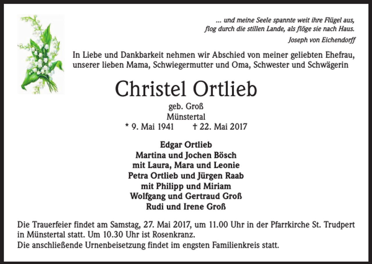 <p>… und meine Seele spannte weit ihre Flügel aus,<br />flog durch die stillen Lande, als flöge sie nach Haus.<br />Joseph von Eichendorff</p><p>In Liebe und Dankbarkeit nehmen wir Abschied von meiner geliebten Ehefrau,<br />unserer lieben Mama, Schwiegermutter und Oma, Schwester und Schwägerin</p><p>Christel Ortlieb<br />geb. Groß<br />Münstertal<br />* 9. Mai 1941 † 22. Mai 2017<br />Edgar Ortlieb<br />Martina und Jochen Bösch<br />mit Laura, Mara und Leonie<br />Petra Ortlieb und Jürgen Raab<br />mit Philipp und Miriam<br />Wolfgang und Gertraud Groß<br />Rudi und Irene Groß<br />Die Trauerfeier findet am Samstag, 27. Mai 2017, um 11.00 Uhr in der Pfarrkirche St. Trudpert<br />in Münstertal statt. Um 10.30 Uhr ist Rosenkranz.<br />Die anschließende Urnenbeisetzung findet im engsten Familienkreis statt.</p>