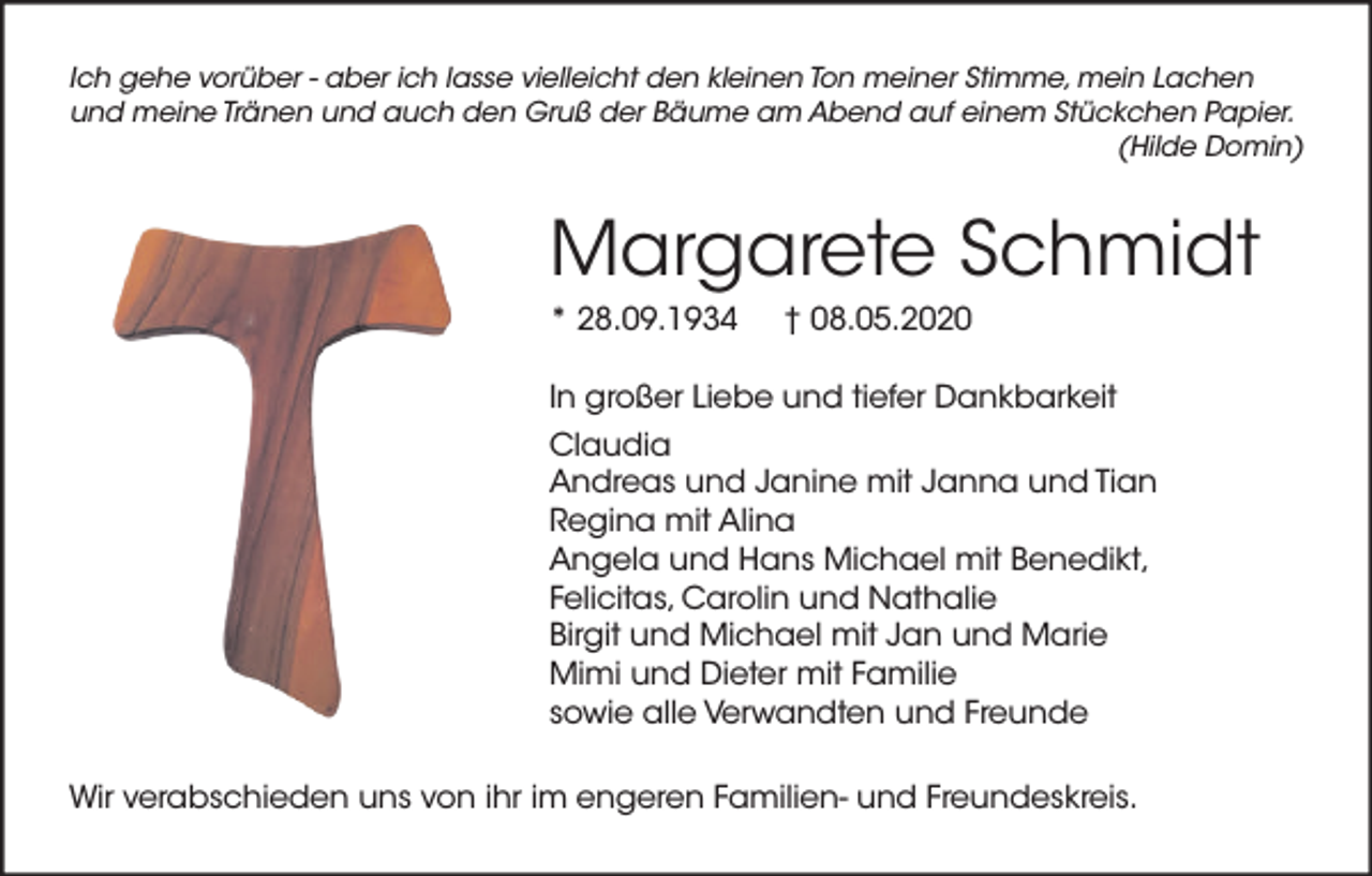 <p>Ich gehe vorüber - aber ich lasse vielleicht den kleinen Ton meiner Stimme, mein Lachen<br />und meine Tränen und auch den Gruß der Bäume am Abend auf einem Stückchen Papier.<br />(Hilde Domin)</p><p>Margarete Schmidt<br />* 28.09.1934</p><p>† 08.05.2020</p><p>In großer Liebe und tiefer Dankbarkeit<br />Claudia<br />Andreas und Janine mit Janna und Tian<br />Regina mit Alina<br />Angela und Hans Michael mit Benedikt,<br />Felicitas, Carolin und Nathalie<br />Birgit und Michael mit Jan und Marie<br />Mimi und Dieter mit Familie<br />sowie alle Verwandten und Freunde<br />Wir verabschieden uns von ihr im engeren Familien- und Freundeskreis.</p>
