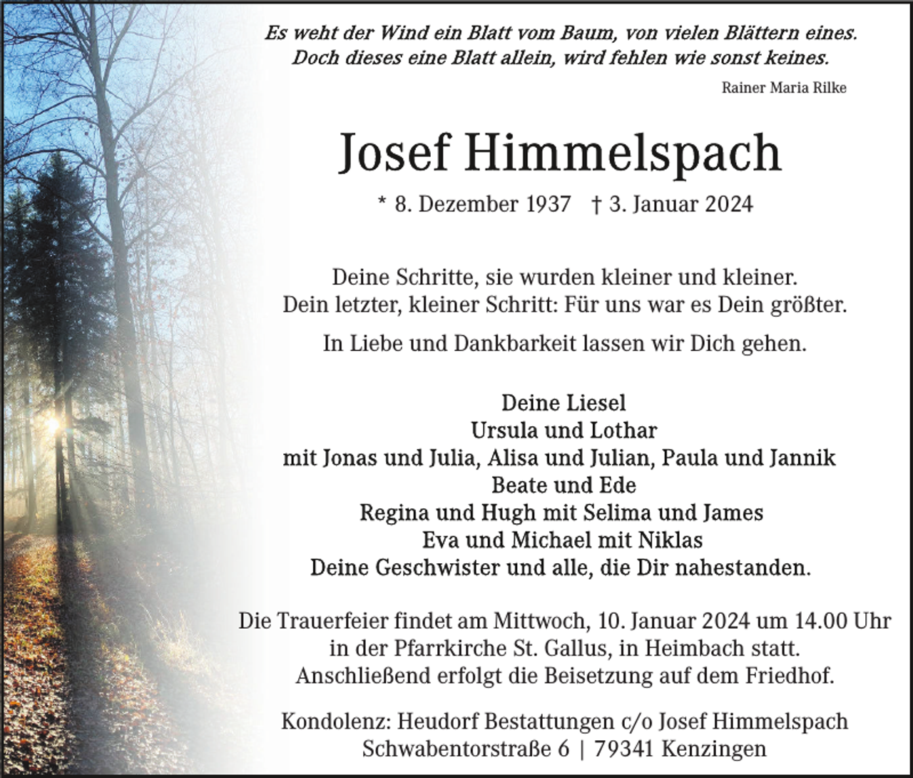 <p>Rainer Maria Rilke</p><p>* 8. Dezember 1937 † 3. Januar 2024<br />Deine Schritte, sie wurden kleiner und kleiner.<br />Dein letzter, kleiner Schritt: Für uns war es Dein größter.<br />In Liebe und Dankbarkeit lassen wir Dich gehen.</p><p>Die Trauerfeier findet am Mittwoch, 10. Januar 2024 um 14.00 Uhr<br />in der Pfarrkirche St. Gallus, in Heimbach statt.<br />Anschließend erfolgt die Beisetzung auf dem Friedhof.<br />Kondolenz: Heudorf Bestattungen c/o Josef Himmelspach<br />Schwabentorstraße 6 | 79341 Kenzingen</p>