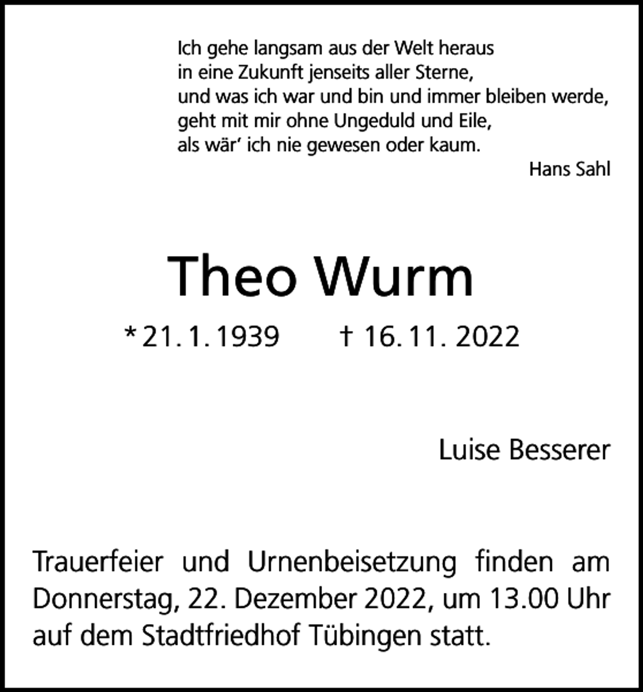 <p>Ich gehe langsam aus der Welt heraus<br />in eine Zukunft jenseits aller Sterne,<br />und was ich war und bin und immer bleiben werde,<br />geht mit mir ohne Ungeduld und Eile,<br />als wär’ ich nie gewesen oder kaum.</p><p>Hans Sahl</p><p>Theo Wurm<br />* 21. 1. 1939 † 16. 11. 2022</p><p>Luise Besserer</p><p>Trauerfeier und Urnenbeisetzung finden am<br />Donnerstag, 22. Dezember 2022, um 13.00 Uhr<br />auf dem Stadtfriedhof Tübingen statt.</p>