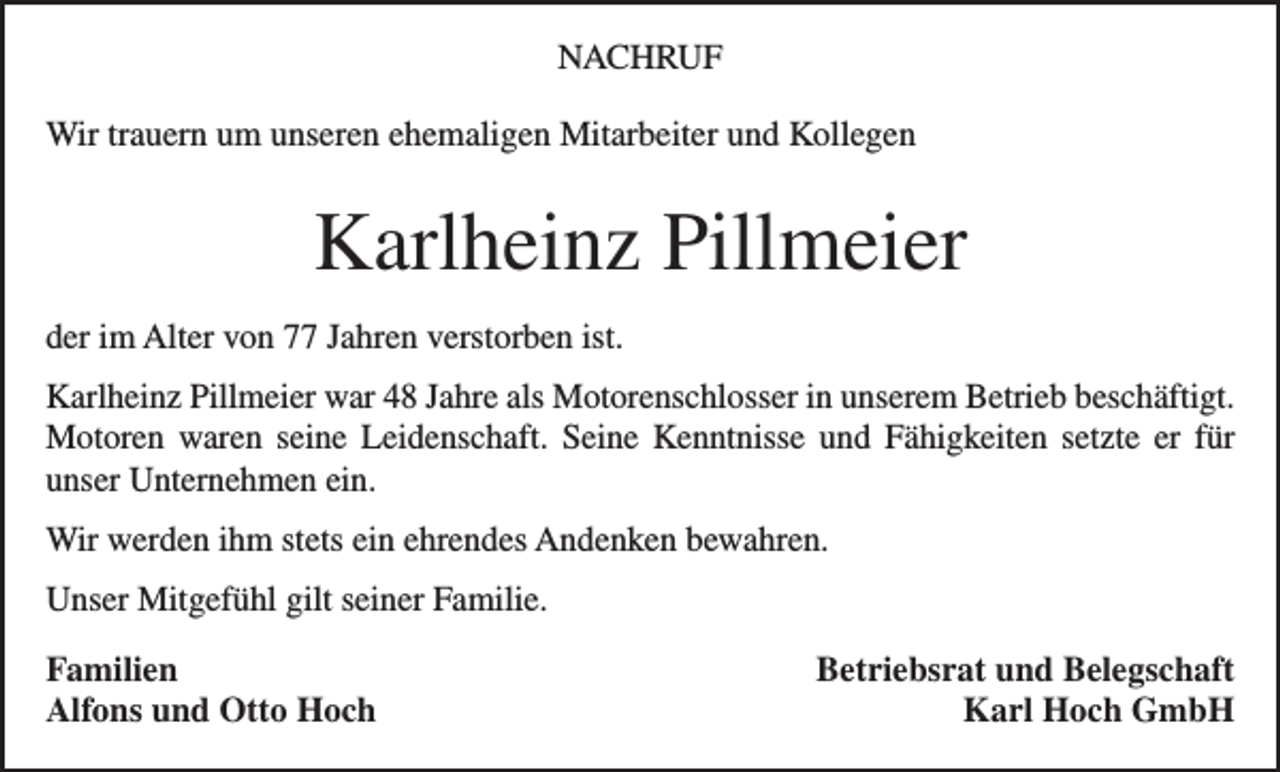 <p>NACHRUF<br />Wir trauern um unseren ehemaligen Mitarbeiter und Kollegen</p><p>Karlheinz Pillmeier<br />der im Alter von 77 Jahren verstorben ist.<br />Karlheinz Pillmeier war 48 Jahre als Motorenschlosser in unserem Betrieb b­ eschäftigt.<br />Motoren waren seine Leidenschaft. Seine Kenntnisse und Fähigkeiten setzte er für<br />­unser Unternehmen ein.<br />Wir werden ihm stets ein ehrendes Andenken bewahren.<br />Unser Mitgefühl gilt seiner Familie.<br />Familien<br />Alfons und Otto Hoch</p><p>Betriebsrat und Belegschaft<br />Karl Hoch GmbH</p>