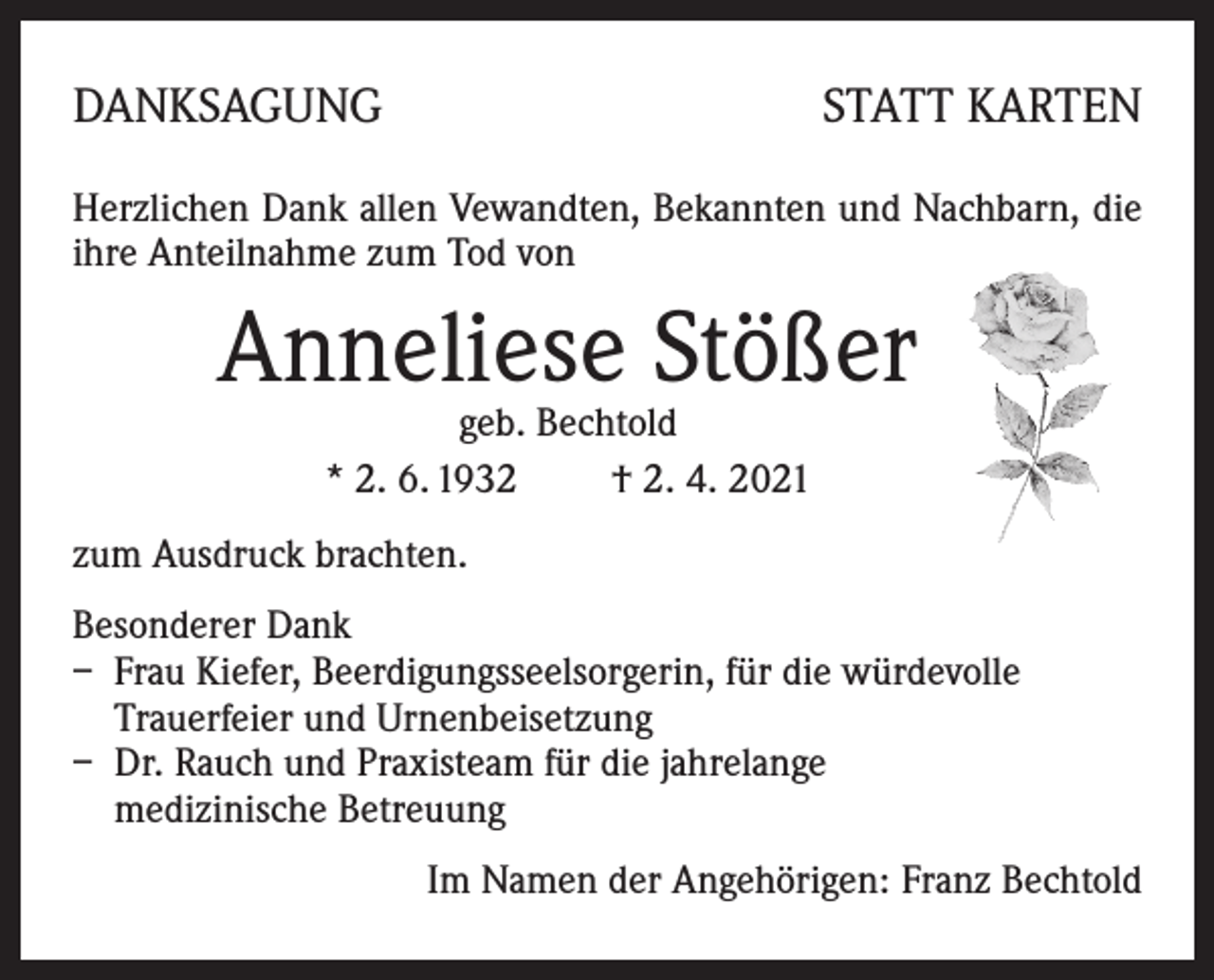 <p>DANKSAGUNG</p><p>STATT KARTEN</p><p>Herzlichen Dank allen Vewandten, Bekannten und Nachbarn, die<br />ihre Anteilnahme zum Tod von</p><p>Anneliese Stößer<br />geb. Bechtold<br />* 2. 6. 1932 † 2. 4. 2021</p><p>zum Ausdruck brachten.<br />Besonderer Dank<br />– Frau Kiefer, Beerdigungsseelsorgerin, für die würdevolle<br />Trauerfeier und Urnenbeisetzung<br />– Dr. Rauch und Praxisteam für die jahrelange<br />medizinische Betreuung<br />Im Namen der Angehörigen: Franz Bechtold</p>
