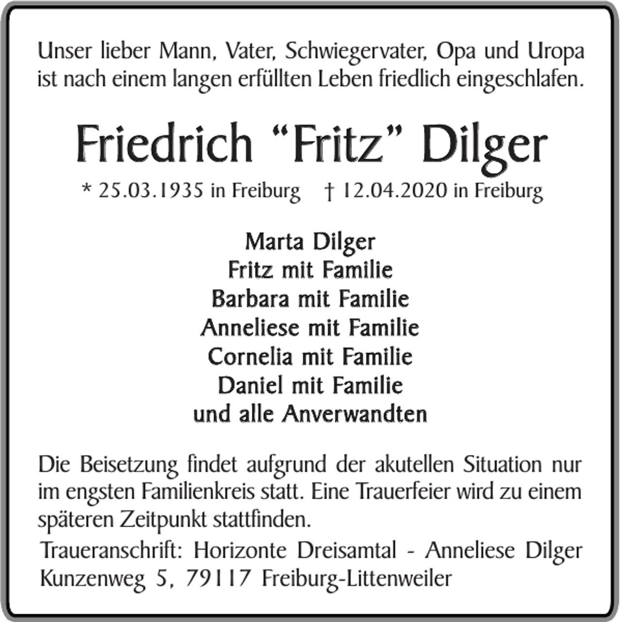 <p>Unser lieber Mann, Vater, Schwiegervater, Opa und Uropa<br />ist nach einem langen erfüllten Leben friedlich eingeschlafen.</p><p>Friedrich “Fritz” Dilger<br />* 25.03.1935 in Freiburg</p><p>† 12.04.2020 in Freiburg</p><p>Marta Dilger<br />Fritz mit Familie<br />Barbara mit Familie<br />Anneliese mit Familie<br />Cornelia mit Familie<br />Daniel mit Familie<br />und alle Anverwandten<br />Die Beisetzung findet aufgrund der akutellen Situation nur<br />im engsten Familienkreis statt. Eine Trauerfeier wird zu einem<br />späteren Zeitpunkt stattfinden.<br />Traueranschrift: Horizonte Dreisamtal - Anneliese Dilger<br />Kunzenweg 5, 79117 Freiburg-Littenweiler</p>