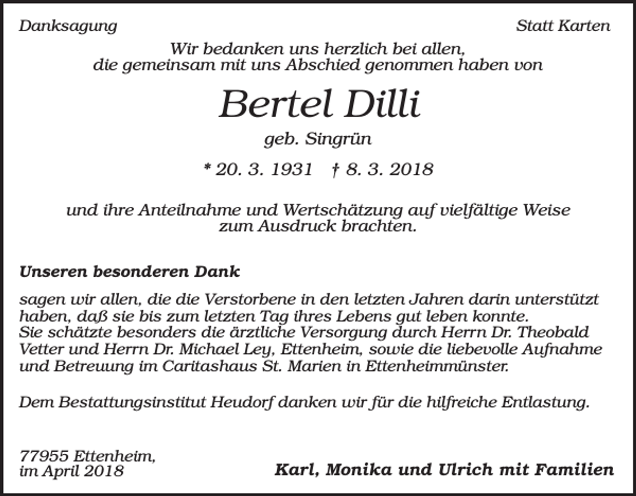 <p>Danksagung</p><p>Statt Karten</p><p>Wir bedanken uns herzlich bei allen,<br />die gemeinsam mit uns Abschied genommen haben von</p><p>Bertel Dilli<br />geb. Singrün<br />* 20. 3. 1931 † 8. 3. 2018<br />und ihre Anteilnahme und Wertschätzung auf vielfältige Weise<br />zum Ausdruck brachten.<br />Unseren besonderen Dank<br />sagen wir allen, die die Verstorbene in den letzten Jahren darin unterstützt<br />haben, daß sie bis zum letzten Tag ihres Lebens gut leben konnte.<br />Sie schätzte besonders die ärztliche Versorgung durch Herrn Dr. Theobald<br />Vetter und Herrn Dr. Michael Ley, Ettenheim, sowie die liebevolle Aufnahme<br />und Betreuung im Caritashaus St. Marien in Ettenheimmünster.<br />Dem Bestattungsinstitut Heudorf danken wir für die hilfreiche Entlastung.<br />77955 Ettenheim,<br />im April 2018</p><p>Karl, Monika und Ulrich mit Familien</p>
