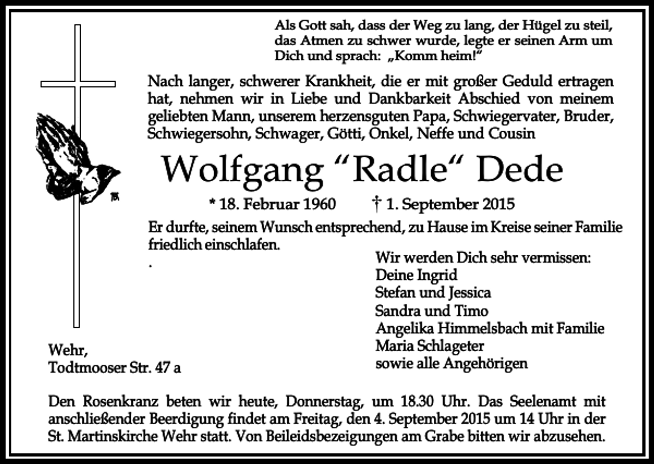 <p>Als Gott sah, dass der Weg zu lang, der Hügel zu steil,<br />das Atmen zu schwer wurde, legte er seinen Arm um<br />Dich und sprach: „Komm heim!“</p><p>Nach langer, schwerer Krankheit, die er mit großer Geduld ertragen<br />hat, nehmen wir in Liebe und Dankbarkeit Abschied von meinem<br />geliebten Mann, unserem herzensguten Papa, Schwiegervater, Bruder,<br />Schwiegersohn, Schwager, Götti, Onkel, Neffe und Cousin</p><p>Wolfgang “Radle“ Dede</p><p>* 18. Februar 1960<br />1. September 2015<br />Er durfte, seinem Wunsch entsprechend, zu Hause im Kreise seiner Familie<br />friedlich einschlafen.<br />Wir werden Dich sehr vermissen:<br />.<br />Deine Ingrid<br />Stefan und Jessica<br />Sandra und Timo<br />Angelika Himmelsbach mit Familie<br />Maria Schlageter<br />Wehr,<br />sowie alle Angehörigen<br />Todtmooser Str. 47 a<br />Den Rosenkranz beten wir heute, Donnerstag, um 18.30 Uhr. Das Seelenamt mit<br />anschließender Beerdigung findet am Freitag, den 4. September 2015 um 14 Uhr in der<br />St. Martinskirche Wehr statt. Von Beileidsbezeigungen am Grabe bitten wir abzusehen.</p>