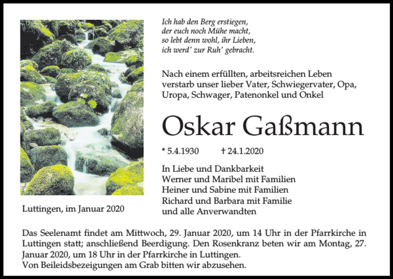 <p>Ich hab den Berg erstiegen,<br />der euch noch Mühe macht,<br />so lebt denn wohl, ihr Lieben,<br />ich werd' zur Ruh' gebracht.</p><p>Nach einem erfüllten, arbeitsreichen Leben<br />verstarb unser lieber Vater, Schwiegervater, Opa,<br />Uropa, Schwager, Patenonkel und Onkel</p><p>Oskar Gaßmann<br />* 5.4.1930</p><p>Luttingen, im Januar 2020</p><p>† 24.1.2020</p><p>In Liebe und Dankbarkeit<br />Werner und Maribel mit Familien<br />Heiner und Sabine mit Familien<br />Richard und Barbara mit Familie<br />und alle Anverwandten</p><p>Das Seelenamt findet am Mittwoch, 29. Januar 2020, um 14 Uhr in der Pfarrkirche in<br />Luttingen statt; anschließend Beerdigung. Den Rosenkranz beten wir am Montag, 27.<br />Januar 2020, um 18 Uhr in der Pfarrkirche in Luttingen.<br />Von Beileidsbezeigungen am Grab bitten wir abzusehen.</p>