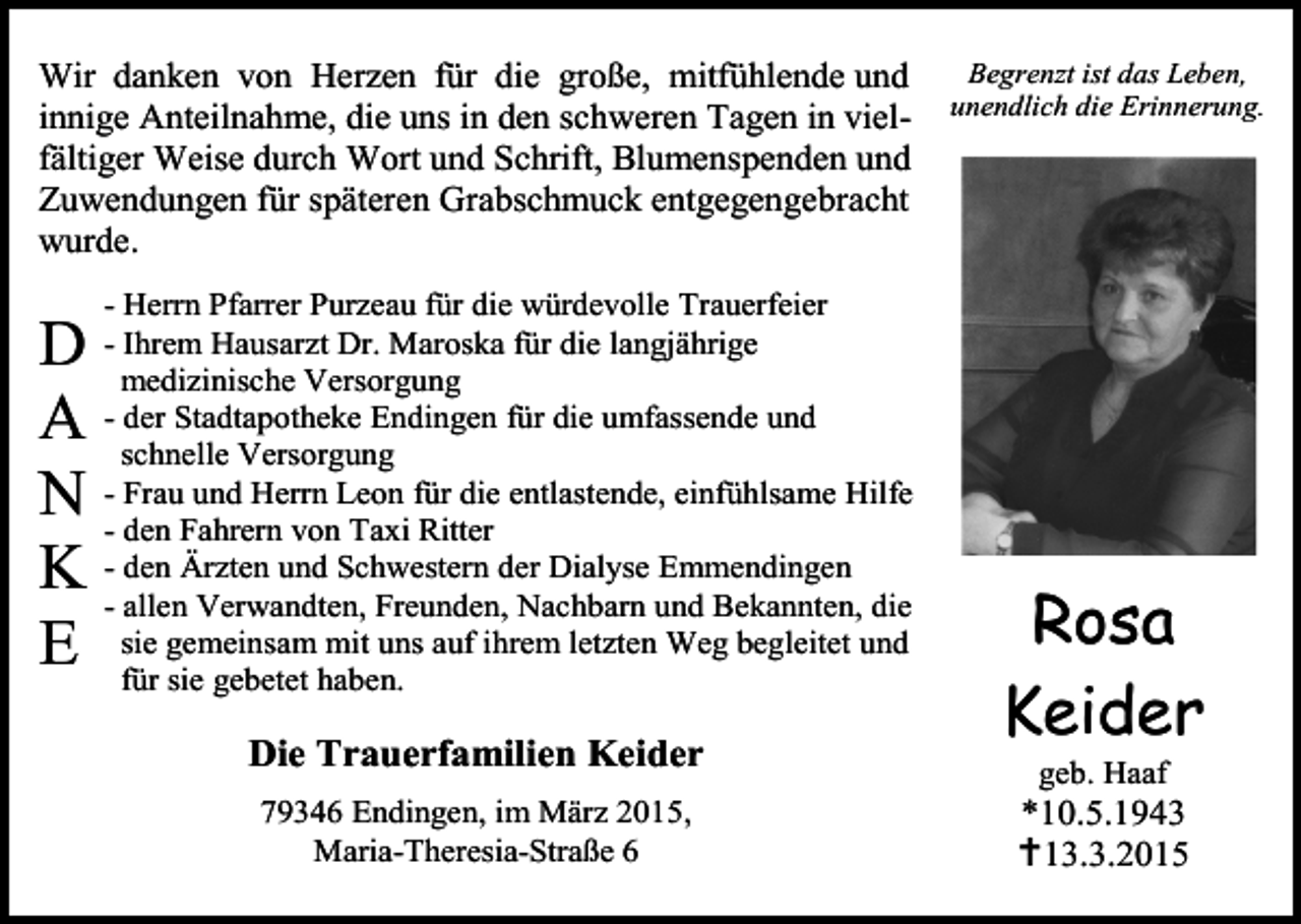 <p>Wir danken von Herzen für die große, mitfühlende und<br />innige Anteilnahme, die uns in den schweren Tagen in vielfältiger Weise durch Wort und Schrift, Blumenspenden und<br />Zuwendungen für späteren Grabschmuck entgegengebracht<br />wurde.</p><p>D<br />A<br />N<br />K<br />E</p><p>- Herrn Pfarrer Purzeau für die würdevolle Trauerfeier<br />- Ihrem Hausarzt Dr. Maroska für die langjährige<br />medizinische Versorgung<br />- der Stadtapotheke Endingen für die umfassende und<br />schnelle Versorgung<br />- Frau und Herrn Leon für die entlastende, einfühlsame Hilfe<br />- den Fahrern von Taxi Ritter<br />- den Ärzten und Schwestern der Dialyse Emmendingen<br />- allen Verwandten, Freunden, Nachbarn und Bekannten, die<br />sie gemeinsam mit uns auf ihrem letzten Weg begleitet und<br />für sie gebetet haben.</p><p>Die Trauerfamilien Keider<br />79346 Endingen, im März 2015,<br />Maria-Theresia-Straße 6</p><p>Begrenzt ist das Leben,<br />unendlich die Erinnerung.</p><p>Rosa<br />Keider<br />geb. Haaf</p><p>*10.5.1943<br />13.3.2015</p>