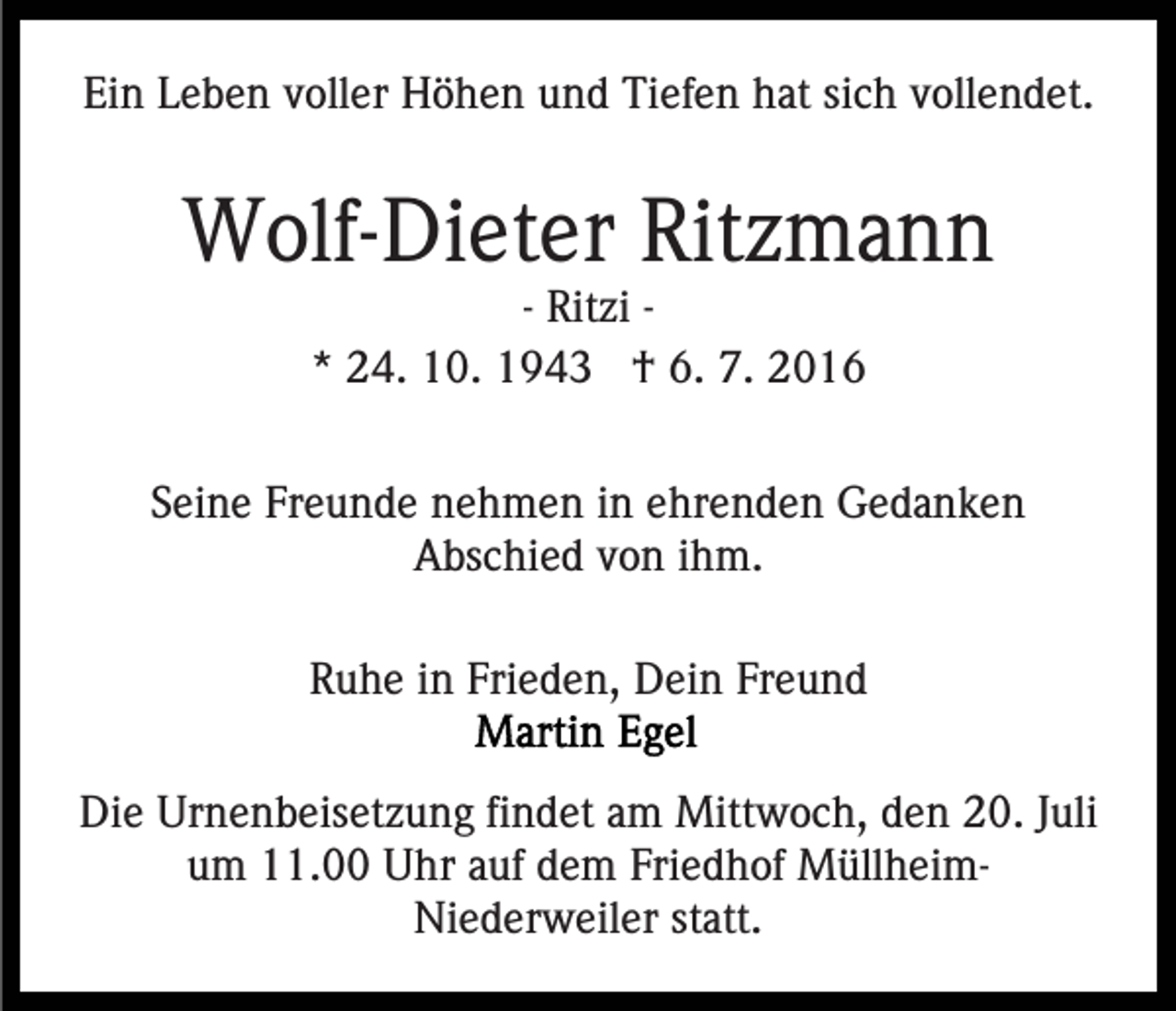 <p>Ein Leben voller Höhen und Tiefen hat sich vollendet.</p><p>Wolf-Dieter Ritzmann<br />- Ritzi * 24. 10. 1943 † 6. 7. 2016<br />Seine Freunde nehmen in ehrenden Gedanken<br />Abschied von ihm.<br />Ruhe in Frieden, Dein Freund<br />Die Urnenbeisetzung findet am Mittwoch, den 20. Juli<br />um 11.00 Uhr auf dem Friedhof MüllheimNiederweiler statt.</p>