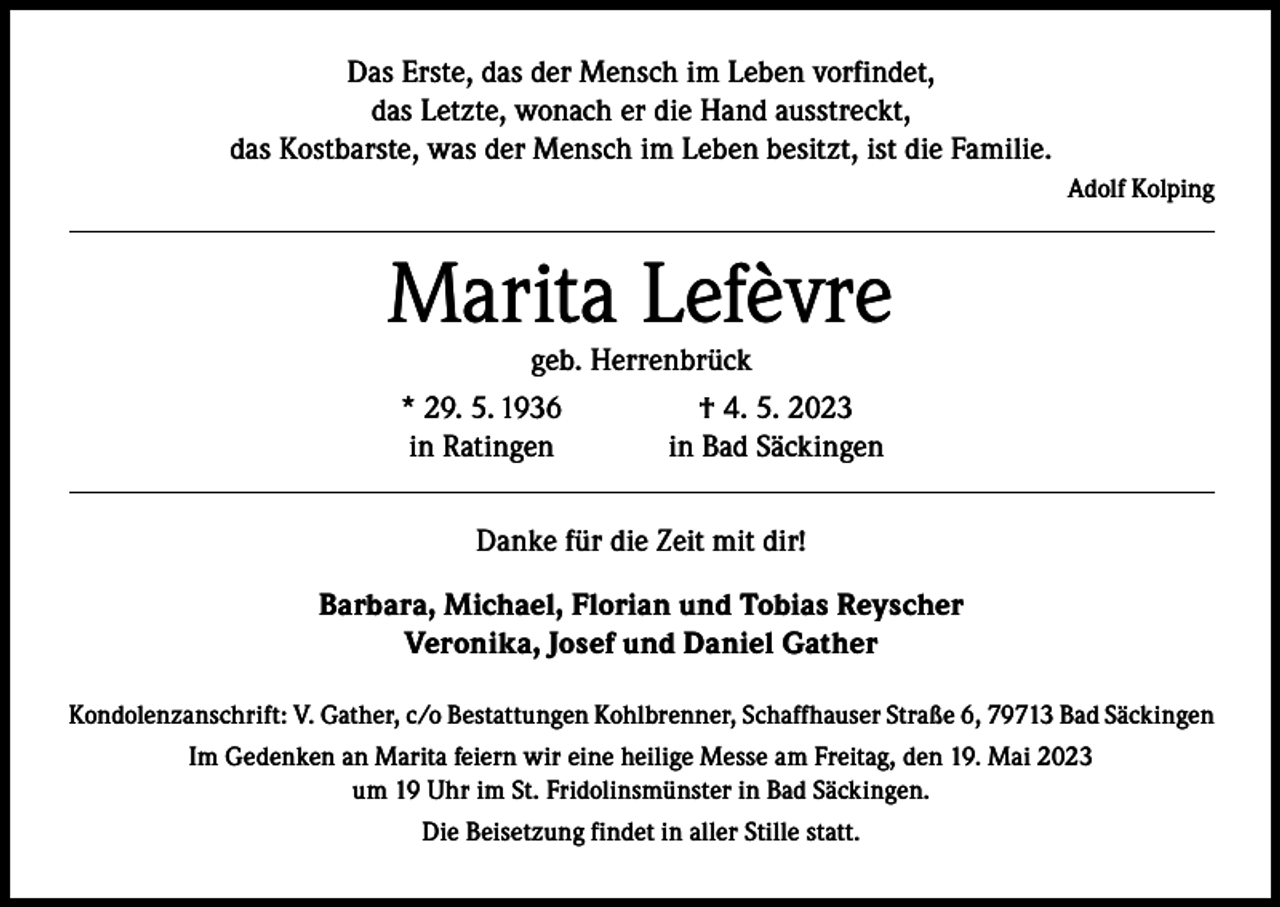 <p>Das Erste, das der Mensch im Leben vorfindet,<br />das Letzte, wonach er die Hand ausstreckt,<br />das Kostbarste, was der Mensch im Leben besitzt, ist die Familie.</p><p>Adolf Kolping</p><p>Marita Lefèvre</p><p>geb. Herrenbrück<br />* 29. 5. 1936<br />† 4. 5. 2023<br />in Ratingen<br />in Bad Säckingen<br />Danke für die Zeit mit dir!</p><p>Barbara, Michael, Florian und Tobias Reyscher<br />Veronika, Josef und Daniel Gather<br />Kondolenzanschrift: V. Gather, c/o Bestattungen Kohlbrenner, Schaffhauser Straße 6, 79713 Bad Säckingen<br />Im Gedenken an Marita feiern wir eine heilige Messe am Freitag, den 19. Mai 2023<br />um 19 Uhr im St. Fridolinsmünster in Bad Säckingen.<br />Die Beisetzung findet in aller Stille statt.</p>