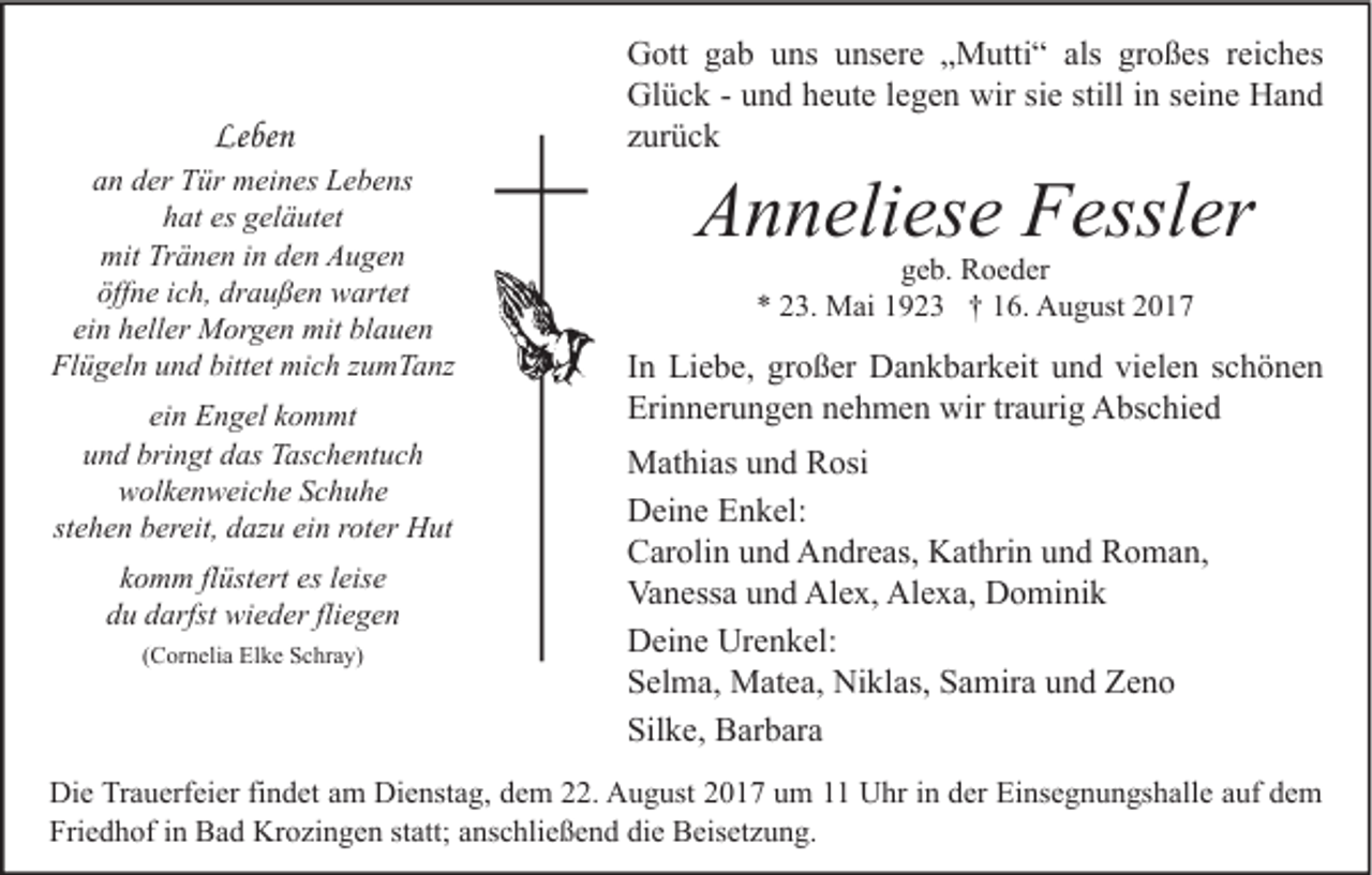 <p>Leben<br />Le<br />be n</p><p>aan<br />n dder<br />er Tür<br />T ür meines<br />m ei n es Lebens<br />L e b e ns<br />hat<br />es ggeläutet<br />h at es<br />el ä ut et<br />mit TrTränen<br />mit<br />ä n e n i in<br />n dden<br />e n AAugen<br />u ge n<br />öff n e iich,<br />c h, dr<br />a u ß e n wartet<br />w art et<br />öffne<br />draußen<br />ei<br />h ell er Morgen<br />M or g e n mit<br />mit blauen<br />bl a u e n<br />einn heller<br />Fl<br />Flügeln<br />ü g el n uund<br />n d bitt<br />bittet<br />et mich<br />mi c h zzumTanz<br />u m T a nz<br />ein<br />ei n Engel<br />E n g el kkommt<br />o m mt<br />bringt<br />uund<br />n d bri<br />n gt ddas<br />as Taschentuch<br />T as c h e nt u c h<br />wwolkenweiche<br />ol k e n w ei c h e SSchuhe<br />c h u he<br />stehen<br />st<br />e h e n bereit,<br />b er eit, dazu<br />d az u ein<br />ei n rroter<br />ot er Hut<br />H ut<br />es lleise<br />kkomm<br />o m m flflüstert<br />üst ert es<br />eis e<br />du<br />fliegen<br />d u ddarfst<br />arfst wieder<br />wi e d er fli<br />e ge n<br />((Cornelia<br />C or n eli a Elke<br />El k e Schray)<br />S c hr a y)</p><p>G ott ggab<br />Gott<br />a b uuns<br />ns uunsere<br />ns er e „„Mutti“<br />M utti “ als<br />als grgroßes<br />o ß es r reiches<br />ei c h es<br />Glück<br />Gl<br />ü c k - - uund<br />n d hheute<br />e ut e l elegen<br />g e n wir<br />wirsisie<br />e still<br />stilli in<br />n s seine<br />ei n e HHand<br />and<br />zzurück<br />ur ü c k</p><p>AAnneliese<br />n n eli es e FFessler<br />essl er<br />ggeb.<br />e b. Roeder<br />R o e d er<br />** 223.<br />3. Mai<br />M ai 11923<br />9 2 3 †† 116.<br />6. August<br />A u g ust 22</p><p>I n Liebe,<br />In<br />Li e b e, großer<br />gr o ß er Dankbarkeit<br />D a n k b ar k eit und<br />u n d vielen<br />vi el e n schönen<br />sc h ö ne n<br />Erinnerungen<br />Eri<br />n n er u n g e n nnehmen<br />e h m e n wir<br />wir trtraurig<br />a uri g Abschied<br />A bs c hi e d<br />MMathias<br />at hi as u und<br />n d RRosi<br />osi<br />DDeine<br />ei n e EEnkel:<br />n k el:<br />CCarolin<br />ar oli n uund<br />n d Andreas,<br />A n dr e as, Kathrin<br />K at hri n uund<br />n d RRoman,<br />o m a n,<br />Vanessa<br />Alex,<br />Alexa,<br />Va<br />n ess a uund<br />n d Al<br />e x, Al<br />e x a, DDominik<br />o mi ni k<br />Urenkel:<br />DDeine<br />ei n e Ur<br />e n k el:<br />SSelma,<br />el m a, Matea,<br />M at e a, Niklas,<br />Ni kl as, SSamira<br />a mir a uund<br />n d Zeno<br />Ze n o<br />Silke,<br />Sil<br />k e, Barbara<br />B ar b ar a</p><p>Di e TrTrauerfeier<br />Die<br />a u erf ei er fifindet<br />n d et aam<br />m Di<br />Dienstag,<br />e nst a g, ddem<br />e m 222.<br />2. AAugust<br />u g ust 22017<br />0 1 7 uum<br />m 11 UUhr<br />hr i in<br />n dder<br />er EiEinsegnungshalle<br />ns e g n u n gs h all e a auf<br />uf ddem<br />e m<br />Friedhof<br />Fri<br />e d h of iin<br />n Bad<br />B a d Krozingen<br />Kr o zi n g e n ststatt;<br />att; aanschließend<br />ns c hli e ß e n d didie<br />e Beisetzung.<br />B eis et z u n g.</p>