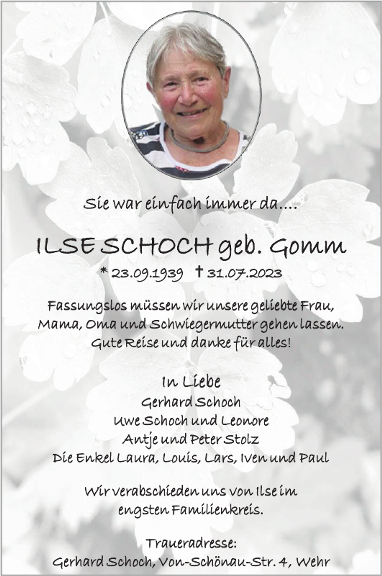 <p>Sie war einfach immer da….</p><p>ILSE SCHOCH geb. Gomm<br />* 23.09.1939  31 .07.2023<br />Fassungslos müssen w ir unsere geliebte Frau,<br />Mama, Oma und Schwiegermutter geh en lassen.<br />Gute Reise und danke f ür alles!</p><p>In L ie be<br />Gerhard Sch och<br />Uw e Sch och und Leonore<br />A ntje und Pet er St olz<br />Die Enkel Laura, Louis, Lars, Iven und Paul<br />Wir verabschieden uns von Ilse im<br />engsten Familienkreis.<br />Traueradresse:<br />Gerhard Sch och, V on -Schönau-Str. 4, Wehr</p>